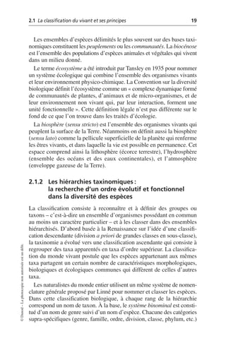2.1 La classification du vivant et ses principes 19
©
Dunod
–
La
photocopie
non
autorisée
est
un
délit.
Les ensembles d’espèces délimités le plus souvent sur des bases taxi-
nomiques constituent les peuplements ou les communautés. La biocénose
est l’ensemble des populations d’espèces animales et végétales qui vivent
dans un milieu donné.
Le terme écosystème a été introduit par Tansley en 1935 pour nommer
un système écologique qui combine l’ensemble des organismes vivants
et leur environnement physico-chimique. La Convention sur la diversité
biologique définit l’écosystème comme un «complexe dynamique formé
de communautés de plantes, d’animaux et de micro-organismes, et de
leur environnement non vivant qui, par leur interaction, forment une
unité fonctionnelle». Cette définition légale n’est pas différente sur le
fond de ce que l’on trouve dans les traités d’écologie.
La biosphère (sensu stricto) est l’ensemble des organismes vivants qui
peuplent la surface de la Terre. Néanmoins on définit aussi la biosphère
(sensu lato) comme la pellicule superficielle de la planète qui renferme
les êtres vivants, et dans laquelle la vie est possible en permanence. Cet
espace comprend ainsi la lithosphère (écorce terrestre), l’hydrosphère
(ensemble des océans et des eaux continentales), et l’atmosphère
(enveloppe gazeuse de la Terre).
2.1.2 Les hiérarchies taxinomiques:
la recherche d’un ordre évolutif et fonctionnel
dans la diversité des espèces
La classification consiste à reconnaître et à définir des groupes ou
taxons – c’est-à-dire un ensemble d’organismes possédant en commun
au moins un caractère particulier – et à les classer dans des ensembles
hiérarchisés. D’abord basée à la Renaissance sur l’idée d’une classifi-
cation descendante (division a priori de grandes classes en sous-classe),
la taxinomie a évolué vers une classification ascendante qui consiste à
regrouper des taxa apparentés en taxa d’ordre supérieur. La classifica-
tion du monde vivant postule que les espèces appartenant aux mêmes
taxa partagent un certain nombre de caractéristiques morphologiques,
biologiques et écologiques communes qui diffèrent de celles d’autres
taxa.
Les naturalistes du monde entier utilisent un même système de nomen-
clature générale proposé par Linné pour nommer et classer les espèces.
Dans cette classification biologique, à chaque rang de la hiérarchie
correspond un nom de taxon. À la base, le système binominal est consti-
tué d’un nom de genre suivi d’un nom d’espèce. Chacune des catégories
supra-spécifiques (genre, famille, ordre, division, classe, phylum, etc.)
 