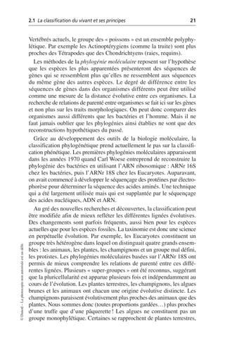 2.1 La classification du vivant et ses principes 21
©
Dunod
–
La
photocopie
non
autorisée
est
un
délit.
Vertébrés actuels, le groupe des «poissons» est un ensemble polyphy-
létique. Par exemple les Actinoptérygiens (comme la truite) sont plus
proches des Tétrapodes que des Chondrichtyens (raies, requins).
Les méthodes de la phylogénie moléculaire reposent sur l’hypothèse
que les espèces les plus apparentées présenteront des séquences de
gènes qui se ressemblent plus qu’elles ne ressemblent aux séquences
du même gène des autres espèces. Le degré de différence entre les
séquences de gènes dans des organismes différents peut être utilisé
comme une mesure de la distance évolutive entre ces organismes. La
recherche de relations de parenté entre organismes se fait ici sur les gènes
et non plus sur les traits morphologiques. On peut donc comparer des
organismes aussi différents que les bactéries et l’homme. Mais il ne
faut jamais oublier que les phylogénies ainsi établies ne sont que des
reconstructions hypothétiques du passé.
Grâce au développement des outils de la biologie moléculaire, la
classification phylogénétique prend actuellement le pas sur la classifi-
cation phénétique. Les premières phylogénies moléculaires apparaissent
dans les années 1970 quand Carl Woese entreprend de reconstruire la
phylogénie des bactéries en utilisant l’ARN ribosomique: ARNr 16S
chez les bactéries, puis l’ARNr 18S chez les Eucaryotes. Auparavant,
on avait commencé à développer le séquençage des protéines par électro-
phorèse pour déterminer la séquence des acides aminés. Une technique
qui a été largement utilisée mais qui est supplantée par le séquençage
des acides nucléiques, ADN et ARN.
Au gré des nouvelles recherches et découvertes, la classification peut
être modifiée afin de mieux refléter les différentes lignées évolutives.
Des changements sont parfois fréquents, aussi bien pour les espèces
actuelles que pour les espèces fossiles. La taxinomie est donc une science
en perpétuelle évolution. Par exemple, les Eucaryotes constituent un
groupe très hétérogène dans lequel on distinguait quatre grands ensem-
bles: les animaux, les plantes, les champignons et un groupe mal défini,
les protistes. Les phylogénies moléculaires basées sur l’ARNr 18S ont
permis de mieux comprendre les relations de parenté entre ces diffé-
rentes lignées. Plusieurs «super-groupes» ont été reconnus, suggérant
que la pluricellularité est apparue plusieurs fois et indépendamment au
cours de l’évolution. Les plantes terrestres, les champignons, les algues
brunes et les animaux ont chacun une origine évolutive distincte. Les
champignons paraissent évolutivement plus proches des animaux que des
plantes. Nous sommes donc (toutes proportions gardées…) plus proches
d’une truffe que d’une pâquerette! Les algues ne constituent pas un
groupe monophylétique. Certaines se rapprochent de plantes terrestres,
 