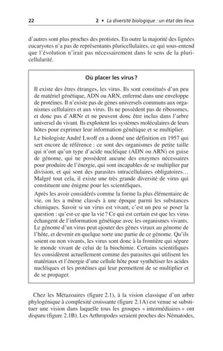 22 2 • La diversité biologique : un état des lieux
d’autres sont plus proches des protistes. En outre la majorité des lignées
eucaryotes n’a pas de représentants pluricellulaires, ce qui sous-entend
que l’évolution n’irait pas nécessairement dans le sens de la pluri-
cellularité.
Chez les Métazoaires (figure 2.1), à la vision classique d’un arbre
phylogénique à complexité croissante (figure 2.1A) est venue se substi-
tuer une vision dans laquelle tous les groupes «intermédiaires» ont
disparu (figure 2.1B). Les Arthropodes seraient proches des Nématodes,
Où placer les virus?
Il existe des êtres étranges, les virus. Ils sont constitués d’un peu
de matériel génétique, ADN ou ARN, enfermé dans une enveloppe
de protéines. Il n’existe pas de gènes universels communs aux orga-
nismes cellulaires et aux virus. Ils ne possèdent pas de ribosomes,
et donc pas d’ARNr et ne peuvent donc être inclus dans l’arbre
universel du vivant. Ils exploitent les systèmes moléculaires de leurs
hôtes pour exprimer leur information génétique et se multiplier.
Le biologiste André Lwoff en a donné une définition en 1957 qui
sert encore de référence: ce sont des organismes de petite taille
qui n’ont qu’un type d’acide nucléique (ADN ou ARN) en guise
de génome, qui ne possèdent aucune des enzymes nécessaires
pour produire de l’énergie, qui sont incapables de se multiplier par
division, et qui sont des parasites intracellulaires obligatoires…
Malgré tout cela, il existe une très grande diversité de virus qui
constituent une énigme pour les scientifiques.
Après les avoir considérés comme la forme la plus élémentaire de
vie, on les a même classés à une époque parmi les substances
chimiques. Savoir si un virus est vivant, c’est un peu se poser la
question: qu’est-ce que la vie? Ce qui est certain est que les virus
échangent de l’information génétique avec les organismes vivants.
Le génome d’un virus peut ajouter des gènes viraux au génome de
l’hôte, et devenir en quelque sorte une partie de ce génome. Qu’ils
soient ou non vivants, les virus sont donc à la frontière qui sépare
le monde vivant de celui de la biochimie. Certains scientifiques
les considèrent actuellement comme des parasites qui utilisent les
matériaux et l’énergie d’une cellule hôte pour synthétiser les acides
nucléiques et les protéines qui leur permettent de se multiplier et
de se propager.
 