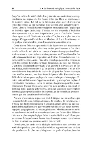 24 2 • La diversité biologique : un état des lieux
Jusqu’au milieu du XVIIIe siècle, les systématiciens avaient une concep-
tion fixiste des espèces: elles étaient telles que Dieu les avait créées,
en nombre limité. Le but de la taxinomie était alors d’inventorier
toutes les formes de vie existantes et de décrire leurs caractères spéci-
fiques. Linné a formalisé cette conception en matérialisant l’espèce par
un individu type (holotype): l’espèce est un ensemble d’individus
identiques entre eux, et avec le spécimen «type», c’est-à-dire l’exem-
plaire ayant servi à décrire et caractériser l’espèce sur le plan morpho-
logique. Ce type est déposé dans un Muséum où il sert de référence, ou
en quelque sorte d’étalon, pour des comparaisons ultérieures.
Cette notion fixiste n’a pas résisté à la découverte des mécanismes
de l’évolution (mutation, sélection, dérive génétique) et a fait place
vers le milieu du XXe siècle au concept d’espèce biologique fondé non
seulement sur la ressemblance, mais également sur l’interfécondité des
individus constituant une population, et dont les descendants sont eux-
mêmes interféconds. Ainsi, l’âne et le cheval qui peuvent se reproduire
sont des espèces distinctes car leurs descendants ne sont pas féconds.
C’est donc l’isolement reproductif d’un groupe d’individus qui en fait
une espèce, mais encore faut-il qu’on puisse le démontrer. Il est en effet
matériellement impossible de croiser la plupart des formes sauvages
pour vérifier, ou non, leur interfécondité potentielle. Il en résulte une
difficulté évidente pour appliquer le concept d’espèce biologique. En
outre, cette définition ne s’applique en toute rigueur qu’aux espèces à
reproduction bisexuée, et laisse en suspens la question pour les micro-
organismes. Malgré les réserves que l’on peut émettre à son sujet on
continue donc, quand c’est possible, à utiliser largement la description
morphologique pour identifier les espèces, en la complétant éventuel-
lement par une description biochimique.
Au sein d’une même espèce on peut distinguer des ensembles, que
l’on qualifie de sous-espèces, de races, de souches, de variétés, etc. Il
n’existe pas de définition précise et universellement admise de ces caté-
gories infraspécifiques qui peuvent être établies sur des bases morpho-
logiques, géographiques, ou encore génétiques.Ainsi reconnaît-on parmi
les nombreuses races d’animaux domestiques des formes bien différen-
ciées sur le plan morphologique. Mais la variabilité intraspécifique peut
s’exprimer de bien d’autres façons, dans le comportement reproducteur
ou dans les modes de communication par exemple.
Depuis peu, les outils de la biologie moléculaire sont devenus des
auxiliaires précieux pour séparer les individus appartenant à des espèces
très proches sur le plan morphologique: on parle d’espèces jumelles
 