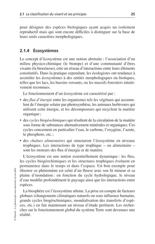 2.1 La classification du vivant et ses principes 25
©
Dunod
–
La
photocopie
non
autorisée
est
un
délit.
pour désigner des espèces biologiques ayant acquis un isolement
reproductif mais qui sont encore difficiles à distinguer sur la base de
leurs seuls caractères morphologiques.
2.1.4 Écosystèmes
Le concept d’écosystème est une notion abstraite: l’association d’un
milieu physico-chimique (le biotope) et d’une communauté d’êtres
vivants (la biocénose), crée un réseau d’interactions entre leurs éléments
constitutifs. Dans la pratique cependant, les écologistes ont tendance à
assimiler les écosystèmes à des entités morphologiques ou biotiques,
telles que les lacs, les bassins versants, ou les massifs forestiers intuiti-
vement reconnues.
Le fonctionnement d’un écosystème est caractérisé par:
• des flux d’énergie entre les organismes tels les végétaux qui accumu-
lent de l’énergie solaire par photosynthèse, les animaux herbivores qui
utilisent cette énergie, et les décomposeurs qui recyclent la matière
organique;
• des cycles biogéochimiques qui résultent de la circulation de la matière
sous forme de substances alternativement minérales et organiques. Ces
cycles concernent en particulier l’eau, le carbone, l’oxygène, l’azote,
le phosphore, etc.;
• des chaînes alimentaires qui structurent l’écosystème en niveaux
trophiques. Les interactions de type trophique – ou alimentaire –
sont les moteurs des flux d’énergie et de matière.
L’écosystème est une notion essentiellement dynamique: les flux,
les cycles biogéochimiques et les structures trophiques évoluent en
permanence dans le temps et dans l’espace. Un bon exemple pour
illustrer ce phénomène est celui d’un fleuve avec son lit mineur et sa
plaine d’inondation: en fonction du cycle hydrologique, le niveau
d’eau modifie profondément le paysage ainsi que les interactions entre
espèces.
La biosphère est l’écosystème ultime. La prise en compte de facteurs
globaux (changements climatiques naturels ou sous influence humaine,
grands cycles biogéochimiques, mondialisation des transferts d’espè-
ces, etc.) en fait maintenant un niveau d’étude pertinent. Les recher-
ches sur le fonctionnement global du système Terre sont devenues une
réalité.
 
