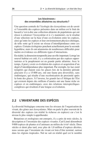 26 2 • La diversité biologique : un état des lieux
2.2 L’INVENTAIRE DES ESPÈCES
La diversité biologique concerne tous les niveaux de l’organisation du
vivant, des gènes aux écosystèmes. Mais on parle le plus souvent de la
diversité des espèces (en réalité la richesse en espèces) car c’est le
niveau le plus simple à appréhender.
Botanistes et zoologistes ont entrepris, il y a près de trois siècles, la
description et l’inventaire des espèces vivantes. Carl Linné dénombrait
9 000 espèces de plantes et d’animaux au milieu du XVIIIe siècle. Deux
siècles et demi plus tard, avec plus de 1,8 million d’espèces décrites,
nous savons que l’inventaire du vivant est loin d’être terminé, surtout
dans les régions tropicales. Nul ne sait en réalité quel est le nombre
Les biocénoses:
des ensembles aléatoires ou structurés?
Une question centrale de l’écologie des écosystèmes est de savoir
si l’ensemble des espèces présentes dans un milieu est le fruit du
hasard (c’est-à-dire une collection aléatoire de populations qui ont
réussi à coloniser l’écosystème et à s’y maintenir), ou le résultat
d’une sélection sur la base d’une co-évolution entre les espèces,
ainsi qu’entre les espèces et leur environnement physico-chimique,
de telle sorte qu’il existe un réseau d’interdépendance entre ces
espèces. Certains écologistes penchent actuellement pour la seconde
hypothèse, mais ils ont néanmoins de nombreuses difficultés pour
mettre en évidence ces différents types d’interactions.
En réalité, la dimension temporelle joue un rôle important. Lorsqu’un
nouvel habitat est créé, il y a colonisation par des espèces oppor-
tunistes et le peuplement est en grande partie aléatoire. Avec le
temps, il peut y avoir co-évolution des espèces et acquisition d’un
degré d’interdépendance plus important. Par exemple, les lacs nord
tempérés qui étaient sous les glaces lors de la dernière période
glaciaire il y a 15 000 ans, ont une faune peu diversifiée, sans
endémiques, qui résulte d’une recolonisation de proximité après
la fonte des glaces. À l’inverse, les grands lacs d’Afrique de l’Est
qui existent depuis des millions d’années ont une faune riche en
espèces et en endémiques, avec des relations interspécifiques
complexes qui résultent d’une longue co-évolution.
 