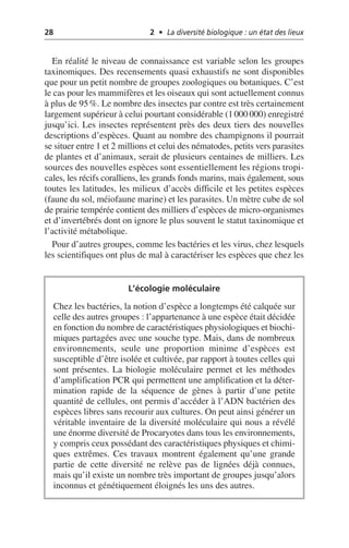 28 2 • La diversité biologique : un état des lieux
En réalité le niveau de connaissance est variable selon les groupes
taxinomiques. Des recensements quasi exhaustifs ne sont disponibles
que pour un petit nombre de groupes zoologiques ou botaniques. C’est
le cas pour les mammifères et les oiseaux qui sont actuellement connus
à plus de 95%. Le nombre des insectes par contre est très certainement
largement supérieur à celui pourtant considérable (1000 000) enregistré
jusqu’ici. Les insectes représentent près des deux tiers des nouvelles
descriptions d’espèces. Quant au nombre des champignons il pourrait
se situer entre 1 et 2 millions et celui des nématodes, petits vers parasites
de plantes et d’animaux, serait de plusieurs centaines de milliers. Les
sources des nouvelles espèces sont essentiellement les régions tropi-
cales, les récifs coralliens, les grands fonds marins, mais également, sous
toutes les latitudes, les milieux d’accès difficile et les petites espèces
(faune du sol, méiofaune marine) et les parasites. Un mètre cube de sol
de prairie tempérée contient des milliers d’espèces de micro-organismes
et d’invertébrés dont on ignore le plus souvent le statut taxinomique et
l’activité métabolique.
Pour d’autres groupes, comme les bactéries et les virus, chez lesquels
les scientifiques ont plus de mal à caractériser les espèces que chez les
L’écologie moléculaire
Chez les bactéries, la notion d’espèce a longtemps été calquée sur
celle des autres groupes: l’appartenance à une espèce était décidée
en fonction du nombre de caractéristiques physiologiques et biochi-
miques partagées avec une souche type. Mais, dans de nombreux
environnements, seule une proportion minime d’espèces est
susceptible d’être isolée et cultivée, par rapport à toutes celles qui
sont présentes. La biologie moléculaire permet et les méthodes
d’amplification PCR qui permettent une amplification et la déter-
mination rapide de la séquence de gènes à partir d’une petite
quantité de cellules, ont permis d’accéder à l’ADN bactérien des
espèces libres sans recourir aux cultures. On peut ainsi générer un
véritable inventaire de la diversité moléculaire qui nous a révélé
une énorme diversité de Procaryotes dans tous les environnements,
y compris ceux possédant des caractéristiques physiques et chimi-
ques extrêmes. Ces travaux montrent également qu’une grande
partie de cette diversité ne relève pas de lignées déjà connues,
mais qu’il existe un nombre très important de groupes jusqu’alors
inconnus et génétiquement éloignés les uns des autres.
 