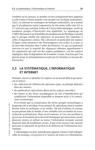 2.3 La systématique, l’informatique et Internet 29
©
Dunod
–
La
photocopie
non
autorisée
est
un
délit.
vertébrés ou les insectes, le nombre est très certainement bien supérieur
à celui connu à l’heure actuelle (voir encadré sur l’écologie moléculaire).
Ainsi, en utilisant les techniques de biologie moléculaire, on a montré
que le picoplancton marin (organismes de très petite taille entre 0,2 et
2-3 microns) qui constitue la base de l’écosystème pélagique, recèle de
nombreux groupes d’Eucaryotes non répertoriés. Le séquençage de
l’ARN ribosomal d’un échantillon de picoplancton du Pacifique a montré
que la presque totalité des séquences ne pouvaient être rattachées à
celles d’organismes connus. On a découvert en particulier des espèces
d’algues vertes primitives (les Prasinophytes) non isolées à ce jour, et
de nouvelles branches dans l’arbre des Protistes. Ce qui est également
nouveau est que la majorité des séquences obtenues appartiennent à
des organismes qui sont soit des espèces prédatrices, soit des espèces
impliquées dans la dégradation de la matière vivante, fonction que l’on
pensait jusqu’ici principalement assurée par les bactéries et non par des
Eucaryotes.
2.3 LA SYSTÉMATIQUE, L’INFORMATIQUE
ET INTERNET
Nommer, classer et identifier les espèces est un travail délicat qui néces-
site d’utiliser:
• des collections de référence de spécimens types, en principe déposées
dans des musées;
• des publications spécialisées décrivant les espèces nouvelles;
• des faunes et des flores accompagnées de clés d’identification qui
synthétisent l’information disponible et donnent accès à la connais-
sance taxinomique.
Il en résulte que la connaissance des divers groupes taxinomiques a
longtemps été le privilège d’une poignée de spécialistes dont le nombre
fluctue selon les politiques et les modes. On fait d’ailleurs le constat,
un peu partout dans le monde, d’une véritable crise en matière de recru-
tement de systématiciens. Dans un tel contexte, si l’on veut accélérer le
processus d’inventaire de la diversité biologique qui nécessitera encore
plusieurs siècles, et utiliser au mieux l’information existante souvent
dispersée dans de nombreuses revues, il faut avoir recours à des moyens
puissants et interactifs de gestion et de diffusion de l’information taxi-
nomique.
L’informatique est donc naturellement apparue comme l’outil indispen-
sable au stockage, à la gestion et à l’analyse de toutes ces informations.
 