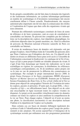 30 2 • La diversité biologique : un état des lieux
Si des progrès considérables ont été faits dans le domaine des logiciels
et des traitements informatisés, un système informatique performant
en matière de systématique et d’inventaires taxinomiques fait encore
cruellement défaut à l’heure actuelle. Paradoxalement, des moyens
autrement plus importants ont été mis dans la connaissance des étoiles
et l’exploration de l’espace que dans celle des organismes vivants qui
nous entourent.
Pourtant des référentiels taxinomiques constitués de listes de noms
de référence et de leurs synonymes, sont en cours de constitution et
consultables sur Internet. Ils peuvent être complétés par des informa-
tions sur la description des espèces, leur répartition géographique, les
collections déposées dans les grands muséums, etc. Ainsi la collection
de poissons du Muséum national d’histoire naturelle de Paris est
consultable sur Internet.
Il existe de nombreuses bases de données soit régionales soit par
groupe d’espèces. Ainsi Fishbase traite de l’ensemble des poissons alors
que Titan s’intéresse aux Coléoptères des bois, etc. Un objectif est de
mettre en réseau ces différentes bases pour avoir accès à l’ensemble de
l’information concernant la biodiversité. Le catalogue de la Vie (Cata-
logue of Life) a pour projet d’établir un véritable annuaire du vivant. Il
s’agit d’une liste dynamique qui fournit des indications sur le nom
scientifique en vigueur, les synonymes, la distribution, les références
scientifiques correspondantes, etc. Et de nombreux autres projets ont
vu le jour en vue de promouvoir la diffusion des connaissances en
systématique. Par exemple le projet international Species 2000, le
projet Fauna Europaea et les bases européennes ERMS (European
Register of Marine Species) ou CLEMAM. Soutenu par la National
Science Foundation des États Unis, le Tree of Life (Arbre de la Vie) se
donne pour objectif de cartographier l’histoire de l’évolution de toutes
les espèces, passées et présentes. D’autre part, le projet EOL, «Ency-
clopedia of Life», est officiellement lancé. Son objectif est de créer
une encyclopédie en ligne recensant toutes les espèces vivantes ou
disparues. Le projet est de rassembler virtuellement toutes les données
connues sur toutes les espèces et ainsi améliorer la compréhension de
la vie sur Terre. Pour chaque espèce, l’objectif est d’avoir au moins
une photo, la classification (taxonomie) et une description incluant
l’habitat et la répartition de l’espèce sur la planète.
Dans certains cas ces bases de données hébergent également des
systèmes d’aide à l’identification des espèces pour l’usage des profes-
sionnels et des amateurs. On assiste aujourd’hui à l’émergence de la
systématique assistée par ordinateur avec des programmes permettant
 