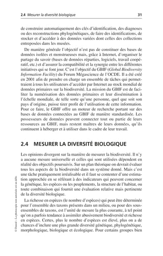 2.4 Mesurer la diversité biologique 31
©
Dunod
–
La
photocopie
non
autorisée
est
un
délit.
de construire automatiquement des clés d’identification, des diagnoses
ou des reconstructions phylogénétiques, de faire des identifications, de
stocker et d’accéder à des données variées dont celles des collections
entreposées dans les musées.
De manière générale l’objectif n’est pas de constituer des bases de
données isolées et monstrueuses mais, grâce à Internet, d’organiser le
partage du savoir (bases de données réparties, logiciels, travail coopé-
ratif, etc.) et d’assurer la compatibilité et la synergie entre les différentes
initiatives qui se font jour. C’est l’objectif du GBIF (Global Biodiversity
Information Facility) du Forum Mégascience de l’OCDE. Il a été créé
en 2001 afin de prendre en charge un ensemble de tâches qui permet-
traient à tous les utilisateurs d’accéder par Internet au stock mondial de
données primaires sur la biodiversité. La mission du GBIF est de faci-
liter la numérisation des données primaires et leur dissémination à
l’échelle mondiale, de telle sorte qu’une personne, quel que soit son
pays d’origine, puisse tirer profit de l’utilisation de cette information.
Pour ce faire, le GBIF offre un moteur de recherche portant sur des
bases de données connectées au GBIF de manière standardisée. Les
possesseurs de données peuvent connecter tout ou partie de leurs
ressources au GBIF, mais restent maîtres de leurs données, qu’ils
continuent à héberger et à utiliser dans le cadre de leur travail.
2.4 MESURER LA DIVERSITÉ BIOLOGIQUE
Les opinions divergent sur la manière de mesurer la biodiversité. Il n’y
a aucune mesure universelle et celles qui sont utilisées dépendent en
réalité des objectifs poursuivis. Sur un plan théorique on devrait évaluer
tous les aspects de la biodiversité dans un système donné. Mais c’est
une tâche pratiquement irréalisable et il faut se contenter d’une estima-
tion approchée en se référant à des indicateurs qui peuvent concerner
la génétique, les espèces ou les peuplements, la structure de l’habitat, ou
toute combinaison qui fournit une évaluation relative mais pertinente
de la diversité biologique.
La richesse en espèces (le nombre d’espèces) qui peut être déterminée
pour l’ensemble des taxons présents dans un milieu, ou pour des sous-
ensembles de taxons, est l’unité de mesure la plus courante, à tel point
qu’on a parfois tendance à assimiler abusivement biodiversité et richesse
en espèces. Certes, plus le nombre d’espèces est élevé, plus on a de
chances d’inclure une plus grande diversité génétique, phylogénétique,
morphologique, biologique et écologique. Pour certains groupes bien
 