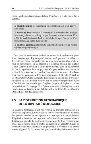 32 2 • La diversité biologique : un état des lieux
connus sur le plan taxinomique, la liste d’espèces est relativement facile
à établir.
On a cherché à compléter ces indices par des indices de nature géné-
tique et écologique. Il y a en génétique des analogues de ces indices de
diversité spécifique: on parle également de richesse (nombre d’allèles
pour un même locus) ou de régularité (fréquence relative des allèles).
L’autre voie est d’identifier la diversité des habitats dans un écosystème,
ou des écosystèmes dans un paysage. On peut utiliser une démarche
voisine de la taxonomie: reconnaître des entités, les nommer et les classer
pour pouvoir comparer différentes situations et tenter de généraliser
les observations. Cette démarche typologique a donné lieu à plusieurs
catégories de classification fondées sur les caractéristiques floristiques
et faunistiques, les assemblages d’espèces (phytosociologie), ou sur des
caractéristiques du paysage (écorégions, structures phénologiques, etc.).
Un exemple de typologie des habitats est le système de classification
CORINE des habitats européens.
2.5 LA DISTRIBUTION GÉOGRAPHIQUE
DE LA DIVERSITÉ BIOLOGIQUE
La diversité biologique n’est pas répartie de manière homogène à la
surface de la planète. Les naturalistes ont essayé de mettre en évidence
des grandes tendances ou «patterns» (mot qui n’a pas réellement
d’équivalent français mais qui est parfois traduit par patron) dans la
distribution spatiale de la diversité biologique. Si l’on recherche des
unités écologiques, on peut mettre en relation les caractéristiques du
climat et celles de la végétation, ce qui conduit à reconnaître de grands
biomes (figure 2.2). Si l’on évalue par contre le degré de ressemblance
La diversité alpha est la richesse en espèces au sein d’un écosys-
tème local.
La diversité bêta consiste à comparer la diversité des espèces
entre écosystèmes ou le long de gradients environnementaux. Elle
reflète la modification de la diversité alpha lorsque l’on passe d’un
écosystème à un autre dans un site.
La diversité gamma correspond à la richesse en espèces au niveau
régional ou géographique.
 