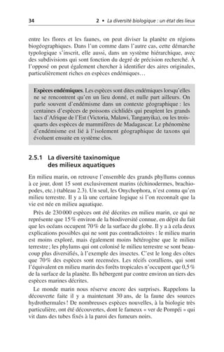 34 2 • La diversité biologique : un état des lieux
entre les flores et les faunes, on peut diviser la planète en régions
biogéographiques. Dans l’un comme dans l’autre cas, cette démarche
typologique s’inscrit, elle aussi, dans un système hiérarchique, avec
des subdivisions qui sont fonction du degré de précision recherché. À
l’opposé on peut également chercher à identifier des aires originales,
particulièrement riches en espèces endémiques…
2.5.1 La diversité taxinomique
des milieux aquatiques
En milieu marin, on retrouve l’ensemble des grands phyllums connus
à ce jour, dont 15 sont exclusivement marins (échinodermes, brachio-
podes, etc.) (tableau 2.3). Un seul, les Onychophora, n’est connu qu’en
milieu terrestre. Il y a là une certaine logique si l’on reconnaît que la
vie est née en milieu aquatique.
Près de 230 000 espèces ont été décrites en milieu marin, ce qui ne
représente que 15% environ de la biodiversité connue, en dépit du fait
que les océans occupent 70% de la surface du globe. Il y a à cela deux
explications possibles qui ne sont pas contradictoires: le milieu marin
est moins exploré, mais également moins hétérogène que le milieu
terrestre; les phylums qui ont colonisé le milieu terrestre se sont beau-
coup plus diversifiés, à l’exemple des insectes. C’est le long des côtes
que 70% des espèces sont recensées. Les récifs coralliens, qui sont
l’équivalent en milieu marin des forêts tropicales n’occupent que 0,5%
de la surface de la planète. Ils hébergent par contre environ un tiers des
espèces marines décrites.
Le monde marin nous réserve encore des surprises. Rappelons la
découverte faite il y a maintenant 30 ans, de la faune des sources
hydrothermales! De nombreuses espèces nouvelles, à la biologie très
particulière, ont été découvertes, dont le fameux «ver de Pompéi» qui
vit dans des tubes fixés à la paroi des fumeurs noirs.
Espèces endémiques. Les espèces sont dites endémiques lorsqu’elles
ne se rencontrent qu’en un lieu donné, et nulle part ailleurs. On
parle souvent d’endémisme dans un contexte géographique: les
centaines d’espèces de poissons cichlidés qui peuplent les grands
lacs d’Afrique de l’Est (Victoria, Malawi, Tanganyika), ou les trois-
quarts des espèces de mammifères de Madagascar. Le phénomène
d’endémisme est lié à l’isolement géographique de taxons qui
évoluent ensuite en système clos.
 