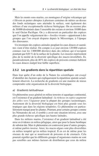 36 2 • La diversité biologique : un état des lieux
Mais les monts sous-marins, ces montagnes d’origine volcanique qui
s’élèvent en pentes abruptes à plusieurs centaines de mètres au-dessus
des fonds océaniques sans atteindre la surface, sont également des
milieux d’une exceptionnelle richesse biologique. On en recense plus
de 30000 disséminés dans l’ensemble des océans et environ 10000 dans
le seul Océan Pacifique. On y a découvert en particulier des espèces
que l’on appelle vulgairement des «fossiles vivants» appartenant à des
groupes que l’on croyait disparus depuis le Mésozoïque, à l’époque
des dinosaures.
Un inventaire des espèces animales peuplant les eaux douces et saumâ-
tres vient d’être réalisé. On compte à ce jour environ 120 000 espèces
connues (sur les 1 800 000 décrites) dans des milieux qui n’occupent
pourtant que 0,01% de la surface de la planète. Les insectes représentent
plus de la moitié de la diversité spécifique des macro-invertébrés. Et,
paradoxalement, plus de 40% des espèces de poissons connues habitent
les eaux douces malgré leur faible superficie.
2.5.2 Les gradients dans la répartition spatiale
Dans leur quête d’un ordre de la Nature les scientifiques ont essayé
d’identifier des facteurs qui expliqueraient la répartition spatiale actuel-
lement observée. La recherche de gradients est une manière de mieux
comprendre cette organisation de la diversité biologique.
a) Gradients latitudinaux
Un phénomène assez général en milieu terrestre et aquatique continental,
est l’existence d’un gradient latitudinal: la richesse en espèce augmente
des pôles vers l’équateur pour la plupart des groupes taxinomiques.
Autrement dit la diversité biologique est bien plus grande sous les
tropiques que dans les régions tempérées. Ce phénomène est particu-
lièrement marqué pour les plantes. Pourtant, pour certains groupes comme
les Nématodes du sol, il semble y avoir une situation inverse, avec une
plus grande richesse spécifique aux hautes latitudes.
Dans les milieux marins, l’existence d’un gradient latitudinal a été
mise en évidence en milieu pélagique, ainsi que pour la faune benthique
de substrat dur. Mais le phénomène est controversé pour d’autres groupes,
et même parfois inverse. Ainsi, les macro-algues sont plus diversifiées
en milieu tempéré qu’en milieu tropical. Il en est de même pour les
oiseaux de mer qui se nourrissent de poissons et de crustacés. Cela
pourrait signifier que les différents groupes d’organismes marins ne sont
pas sensibles aux mêmes facteurs de distribution que ceux du milieu
 