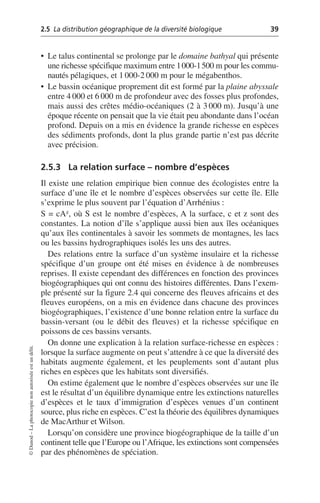 2.5 La distribution géographique de la diversité biologique 39
©
Dunod
–
La
photocopie
non
autorisée
est
un
délit.
• Le talus continental se prolonge par le domaine bathyal qui présente
une richesse spécifique maximum entre 1000-1500 m pour les commu-
nautés pélagiques, et 1 000-2 000 m pour le mégabenthos.
• Le bassin océanique proprement dit est formé par la plaine abyssale
entre 4 000 et 6 000 m de profondeur avec des fosses plus profondes,
mais aussi des crêtes médio-océaniques (2 à 3 000 m). Jusqu’à une
époque récente on pensait que la vie était peu abondante dans l’océan
profond. Depuis on a mis en évidence la grande richesse en espèces
des sédiments profonds, dont la plus grande partie n’est pas décrite
avec précision.
2.5.3 La relation surface – nombre d’espèces
Il existe une relation empirique bien connue des écologistes entre la
surface d’une île et le nombre d’espèces observées sur cette île. Elle
s’exprime le plus souvent par l’équation d’Arrhénius:
S = cAz, où S est le nombre d’espèces, A la surface, c et z sont des
constantes. La notion d’île s’applique aussi bien aux îles océaniques
qu’aux îles continentales à savoir les sommets de montagnes, les lacs
ou les bassins hydrographiques isolés les uns des autres.
Des relations entre la surface d’un système insulaire et la richesse
spécifique d’un groupe ont été mises en évidence à de nombreuses
reprises. Il existe cependant des différences en fonction des provinces
biogéographiques qui ont connu des histoires différentes. Dans l’exem-
ple présenté sur la figure 2.4 qui concerne des fleuves africains et des
fleuves européens, on a mis en évidence dans chacune des provinces
biogéographiques, l’existence d’une bonne relation entre la surface du
bassin-versant (ou le débit des fleuves) et la richesse spécifique en
poissons de ces bassins versants.
On donne une explication à la relation surface-richesse en espèces:
lorsque la surface augmente on peut s’attendre à ce que la diversité des
habitats augmente également, et les peuplements sont d’autant plus
riches en espèces que les habitats sont diversifiés.
On estime également que le nombre d’espèces observées sur une île
est le résultat d’un équilibre dynamique entre les extinctions naturelles
d’espèces et le taux d’immigration d’espèces venues d’un continent
source, plus riche en espèces. C’est la théorie des équilibres dynamiques
de MacArthur et Wilson.
Lorsqu’on considère une province biogéographique de la taille d’un
continent telle que l’Europe ou l’Afrique, les extinctions sont compensées
par des phénomènes de spéciation.
 