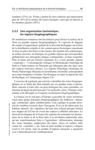 2.5 La distribution géographique de la diversité biologique 41
©
Dunod
–
La
photocopie
non
autorisée
est
un
délit.
toundras (15%), etc. Il faut y ajouter les aires cultivées qui représentent
plus de 10% de la surface des terres émergées, ainsi que les déserts et
les étendues glacées (30%).
2.5.5 Une organisation taxinomique:
les régions biogéographiques
De nombreuses tentatives ont été réalisées pour diviser la surface de la
Terre en grandes régions biogéographiques. Il s’agissait de dégager
des modes d’organisation spatiale de la diversité biologique sur la base
de la distribution actuelle et des connaissances historiques concernant
la mise en place des flores et des faunes. De manière très schématique,
en milieu terrestre, on distingue six grandes régions qui correspondent
globalement aux principales plaques continentales, et dans lesquelles
flore et faune ont une histoire commune. Il y a trois grandes régions
«tropicales»: l’Afrotropicale (Afrique) la Néotropicale (Amérique du
Sud) et l’Indo-malaise ou Orientale qui hébergent plus des deux tiers
des espèces terrestres connues. Les régions Néarctique (Amérique du
Nord), Paléarctique (Eurasie) et Australienne (Australie) correspondent
aux zones tempérées à froides. On distingue en outre la région des îles
du Pacifique, et l’Antarctique (figure 2.5).
L’exercice de typologie qui consiste à identifier des zones biogéogra-
phiques ne se limite pas bien entendu aux six grandes zones ci-dessus.
Dans chacune d’entre elles on peut distinguer des sous ensembles, en
fonction du degré de précision que l’on recherche.Ainsi, l’Europe conti-
nentale a été découpée en 9 régions ou domaines biogéographiques.
La France est le seul pays d’Europe à posséder de vastes territoires
situés dans quatre domaines biogéographiques très différents: atlanti-
que, continental, alpin, méditerranéen. Cela explique la grande diver-
sité de vertébrés recensée dans l’hexagone. Il en est de même pour les
habitats naturels, des sapinières du haut Jura (climat presque boréal)
aux steppes de la Crau où vivent des espèces à affinités africaines. La
diversité écologique de la France lui a permis de surmonter les destruc-
tions de la faune et de la flore liées à la révolution industrielle ainsi
qu’aux transformations liées à l’agriculture: déforestation, drainage
des zones humides, suppression des haies, mises en culture, lutte
contre les «nuisibles», etc. Seul un petit nombre d’espèces a disparu
avant le XXe siècle, mais le nombre d’espèces menacées a augmenté
avec l’intensification de l’anthropisation.
 