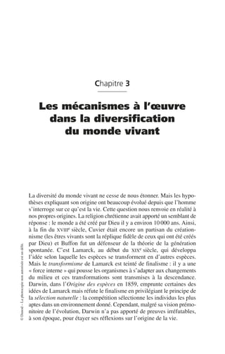 ©
Dunod
–
La
photocopie
non
autorisée
est
un
délit.
Chapitre 3
Les mécanismes à l’œuvre
dans la diversification
du monde vivant
La diversité du monde vivant ne cesse de nous étonner. Mais les hypo-
thèses expliquant son origine ont beaucoup évolué depuis que l’homme
s’interroge sur ce qu’est la vie. Cette question nous renvoie en réalité à
nos propres origines. La religion chrétienne avait apporté un semblant de
réponse: le monde a été créé par Dieu il y a environ 10 000 ans. Ainsi,
à la fin du XVIIIe siècle, Cuvier était encore un partisan du création-
nisme (les êtres vivants sont la réplique fidèle de ceux qui ont été créés
par Dieu) et Buffon fut un défenseur de la théorie de la génération
spontanée. C’est Lamarck, au début du XIXe siècle, qui développa
l’idée selon laquelle les espèces se transforment en d’autres espèces.
Mais le transformisme de Lamarck est teinté de finalisme: il y a une
«force interne» qui pousse les organismes à s’adapter aux changements
du milieu et ces transformations sont transmises à la descendance.
Darwin, dans l’Origine des espèces en 1859, emprunte certaines des
idées de Lamarck mais réfute le finalisme en privilégiant le principe de
la sélection naturelle: la compétition sélectionne les individus les plus
aptes dans un environnement donné. Cependant, malgré sa vision prémo-
nitoire de l’évolution, Darwin n’a pas apporté de preuves irréfutables,
à son époque, pour étayer ses réflexions sur l’origine de la vie.
 