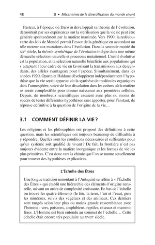 48 3 • Mécanismes de la diversification du monde vivant
Pasteur, à l’époque où Darwin développait sa théorie de l’évolution,
démontrait par ses expériences sur la stérilisation que la vie ne peut être
générée spontanément par la matière inanimée. Vers 1900, la redécou-
verte des lois de Mendel permit l’essor de la génétique en accordant un
rôle moteur aux mutations dans l’évolution. Dans la seconde moitié du
XXe siècle, la théorie synthétique de l’évolution intègre dans une même
démarche sélection naturelle et processus mutationnel. L’unité évolutive
est la population, et la sélection naturelle bénéficie aux populations qui
s’adaptent à leur cadre de vie en favorisant la transmission aux descen-
dants, des allèles avantageux pour l’espèce. Simultanément, dans les
années 1920, Oparin et Haldane développèrent indépendamment l’hypo-
thèse que la vie serait apparue via la synthèse de molécules organiques
dans l’atmosphère, suivie de leur dissolution dans les océans où la matière
se serait complexifiée pour donner naissance aux premières cellules.
Depuis, de nombreux scientifiques essaient avec plus ou moins de
succès de tester différentes hypothèses sans apporter, pour l’instant, de
réponse définitive à la question de l’origine de la vie…
3.1 COMMENT DÉFINIR LA VIE?
Les religions et les philosophies ont proposé des définitions à cette
question, mais les scientifiques ont toujours beaucoup de difficultés à
y répondre. Quelles sont les conditions nécessaires et suffisantes pour
qu’un système soit qualifié de vivant? De fait, la frontière n’est pas
toujours évidente entre la matière inorganique et les formes de vie les
plus primitives. C’est donc vers la chimie que l’on se tourne actuellement
pour trouver des hypothèses explicatives.
L’Échelle des Êtres
Une longue tradition remontant à l’Antiquité se réfère à «l’Échelle
des Êtres» qui établit une hiérarchie des éléments d’origine natu-
relle, suivant un ordre de complexité croissante. En bas de l’échelle
on trouve les quatre éléments (le feu, la terre, l’air et l’eau), puis
les minéraux, suivis des végétaux et des animaux. Ces derniers
sont rangés selon leur plus ou moins grande ressemblance avec
l’homme: vers, poissons, amphibiens, reptiles, oiseaux et mammi-
fères. L’Homme est bien entendu au sommet de l’échelle… Cette
échelle était encore très populaire au XVIIIe siècle.
 