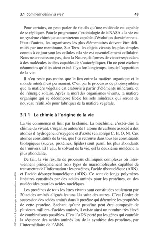 3.1 Comment définir la vie? 49
©
Dunod
–
La
photocopie
non
autorisée
est
un
délit.
Pour certains, on peut parler de vie dès qu’une molécule est capable
de se répliquer. Pour le programme d’exobiologie de la NASA «la vie est
un système chimique autoentretenu capable d’évolution darwinienne».
Pour d’autres, les organismes les plus élémentaires doivent être déli-
mités par une membrane. Sur Terre, les objets vivants les plus simples
connus à ce jour sont les cellules et la vie est essentiellement cellulaire.
Nous ne connaissons pas, dans la Nature, de formes de vie correspondant
à des molécules isolées capables de s’autorépliquer. On ne peut exclure
néanmoins qu’elles aient existé, il y a fort longtemps, lors de l’apparition
de la vie.
Il n’en reste pas moins que le lien entre la matière organique et le
monde minéral est permanent. C’est par le processus de photosynthèse
que la matière végétale est élaborée à partir d’éléments minéraux, et
de l’énergie solaire. Après la mort des organismes vivants, la matière
organique qui se décompose libère les sels minéraux qui seront de
nouveau réutilisés pour fabriquer de la matière végétale.
3.1.1 La chimie à l’origine de la vie
La vie commence et finit par la chimie. La biochimie, c’est-à-dire la
chimie du vivant, s’organise autour de l’atome de carbone associé à des
atomes d’hydrogène, d’oxygène et d’azote (en abrégé C, H, O, N). Ces
atomes constitutifs de la vie, que l’on retrouve dans tous les constituants
biologiques (sucres, protéines, lipides) sont parmi les plus abondants
de l’univers. Et l’eau, le solvant de la vie, est la deuxième molécule la
plus abondante.
De fait, la vie résulte de processus chimiques complexes où inter-
viennent principalement trois types de macromolécules capables de
transmettre de l’information: les protéines, l’acide ribonucléique (ARN),
et l’acide désoxyribonucléique (ADN). Ce sont de longs polymères
linéaires constitués par des acides aminés pour les protéines, ou des
nucléotides pour les acides nucléiques.
Les protéines de tous les êtres vivants sont constituées seulement par
20 acides aminés alignés les uns à la suite des autres. C’est l’ordre de
succession des acides aminés dans la protéine qui détermine les propriétés
de cette protéine. Sachant qu’une protéine peut être composée de
plusieurs milliers d’acides aminés, il existe ainsi un nombre très élevé
de combinaisons possibles. C’est l’ADN porté par les gènes qui contrôle
la séquence des acides aminés lors de la synthèse des protéines, par
l’intermédiaire de l’ARN.
 