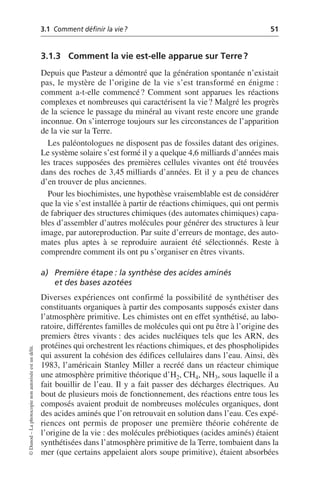 3.1 Comment définir la vie? 51
©
Dunod
–
La
photocopie
non
autorisée
est
un
délit.
3.1.3 Comment la vie est-elle apparue sur Terre?
Depuis que Pasteur a démontré que la génération spontanée n’existait
pas, le mystère de l’origine de la vie s’est transformé en énigme:
comment a-t-elle commencé? Comment sont apparues les réactions
complexes et nombreuses qui caractérisent la vie? Malgré les progrès
de la science le passage du minéral au vivant reste encore une grande
inconnue. On s’interroge toujours sur les circonstances de l’apparition
de la vie sur la Terre.
Les paléontologues ne disposent pas de fossiles datant des origines.
Le système solaire s’est formé il y a quelque 4,6 milliards d’années mais
les traces supposées des premières cellules vivantes ont été trouvées
dans des roches de 3,45 milliards d’années. Et il y a peu de chances
d’en trouver de plus anciennes.
Pour les biochimistes, une hypothèse vraisemblable est de considérer
que la vie s’est installée à partir de réactions chimiques, qui ont permis
de fabriquer des structures chimiques (des automates chimiques) capa-
bles d’assembler d’autres molécules pour générer des structures à leur
image, par autoreproduction. Par suite d’erreurs de montage, des auto-
mates plus aptes à se reproduire auraient été sélectionnés. Reste à
comprendre comment ils ont pu s’organiser en êtres vivants.
a) Première étape: la synthèse des acides aminés
et des bases azotées
Diverses expériences ont confirmé la possibilité de synthétiser des
constituants organiques à partir des composants supposés exister dans
l’atmosphère primitive. Les chimistes ont en effet synthétisé, au labo-
ratoire, différentes familles de molécules qui ont pu être à l’origine des
premiers êtres vivants: des acides nucléiques tels que les ARN, des
protéines qui orchestrent les réactions chimiques, et des phospholipides
qui assurent la cohésion des édifices cellulaires dans l’eau. Ainsi, dès
1983, l’américain Stanley Miller a recréé dans un réacteur chimique
une atmosphère primitive théorique d’H2, CH4, NH3, sous laquelle il a
fait bouillir de l’eau. Il y a fait passer des décharges électriques. Au
bout de plusieurs mois de fonctionnement, des réactions entre tous les
composés avaient produit de nombreuses molécules organiques, dont
des acides aminés que l’on retrouvait en solution dans l’eau. Ces expé-
riences ont permis de proposer une première théorie cohérente de
l’origine de la vie: des molécules prébiotiques (acides aminés) étaient
synthétisées dans l’atmosphère primitive de la Terre, tombaient dans la
mer (que certains appelaient alors soupe primitive), étaient absorbées
 
