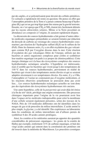 52 3 • Mécanismes de la diversification du monde vivant
par des argiles, et se polymérisaient pour devenir des cellules primitives.
Ce scénario a rapidement été remis en question. On pense en effet que
l’atmosphère primitive de la Terre n’a jamais contenu beaucoup d’hydro-
gène (H2) qui est un gaz trop léger pour être retenu par la gravité terrestre.
Ensuite, on s’est aperçu que CH4 et NH3 étaient très facilement détruits
par les rayons ultraviolets solaires. Même si la Terre possédait en
abondance ces composés à l’origine, ils auraient rapidement disparu.
La découverte des sources hydrothermales a fait germer d’autres idées:
les molécules organiques primordiales se seraient formées par réduction
du dioxyde de carbone au voisinage des sources hydrothermales sous-
marines, par réaction de l’hydrogène sulfuré (H2S) sur le sulfure de fer
(FeS). Dans les fumeurs noirs, il y a en effet oxydation des gaz volcani-
ques comme H2S par l’oxygène dissous dans la mer. Cette réaction
d’oxydation des gaz volcaniques libère de l’énergie, utilisée par des
bactéries et autres organismes complexes pour croître et synthétiser
leur matière organique (on parle à ce propos de chimiosynthèse). Cette
énergie chimique est à la base des écosystèmes complexes des sources
hydrothermales océaniques actuelles. L’hypothèse est intéressante,
mais il semble que les bactéries qui vivent jusqu’à des températures de
110 °C dans les sources hydrothermales, proviennent en réalité de
bactéries qui vivent à des températures moins élevées et qui se seraient
adaptées récemment à ces températures élevées. En outre, il y a 4 Ma,
l’atmosphère et l’océan ne contenaient pas d’oxygène moléculaire, et
les réactions observées actuellement ne pouvaient donc pas avoir
lieu… Les sources hydrothermales océaniques actuelles ne sont donc
pas des équivalents des écosystèmes hydrothermaux très anciens.
Une autre hypothèse, celle de la panspermie qui avait déjà été émise
à la fin du XIXe siècle, privilégie une origine extraterrestre. Des processus
chimiques importants pour l’origine de la vie pourraient avoir lieu
dans l’espace où les molécules indispensables pour créer la membrane
d’une cellule seraient également présentes, selon des travaux de la
NASA. Près de 110 molécules différentes ont été identifiées dans les
nuages de gaz et de poussière du milieu interstellaire. L’acide aminé le
plus simple, la glycine, y a été identifié. Des expériences au laboratoire
dans les conditions de milieu interstellaire ont d’ailleurs permis de
synthétiser 6 des 20 acides aminés protéiques.
Ainsi, les comètes et les météorites auraient pu apporter des quantités
considérables de précurseurs organiques: les grains de la comète de
Halley par exemple, renferment 14% de carbone organique, et huit des
vingt acides aminés qui entrent dans la constitution des protéines ont
été trouvés dans la météorite de Murchinson. Les poussières cosmiques
 