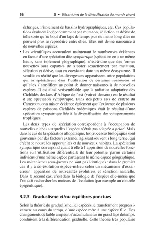56 3 • Mécanismes de la diversification du monde vivant
échanges, l’isolement de bassins hydrographiques, etc. Ces popula-
tions évoluent indépendamment par mutation, sélection et dérive de
telle sorte qu’au bout d’un laps de temps plus ou moins long elles ne
peuvent plus se reproduire entre elles. Elles ont donné naissance à
de nouvelles espèces.
• Les scientifiques accumulent maintenant de nombreuses évidences
en faveur d’une spéciation dite sympatrique (spéciation en «un même
lieu», sans isolement géographique), c’est-à-dire que des formes
nouvelles sont capables de s’isoler sexuellement par mutation,
sélection et dérive, tout en coexistant dans un même écosystème. Il
semble en réalité que les divergences apparaissent entre populations
qui se spécialisent dans l’utilisation de certaines ressources et
qu’elles s’amplifient au point de donner naissance à de nouvelles
espèces. Il est ainsi vraisemblable que la radiation adaptative des
Cichlidés des lacs d’Afrique de l’est (voir ci-dessous) est le résultat
d’une spéciation sympatrique. Dans des petits lacs de cratère du
Cameroun, on a mis en évidence également que l’existence de plusieurs
espèces de poissons Cichlidés endémiques était le résultat d’une
spéciation sympatrique liée à la diversification des comportements
trophiques.
Les deux types de spéciation correspondent à l’occupation de
nouvelles niches auxquelles l’espèce n’était pas adaptée a priori. Mais
dans le cas de la spéciation allopatrique, les processus biologiques sont
gouvernés par des facteurs externes, agissant souvent à long terme, qui
créent de nouvelles opportunités et de nouveaux habitats. La spéciation
sympatrique correspond quant à elle à l’apparition de nouvelles fonc-
tions ou l’utilisation différentielle de leur potentiel parmi certains
individus d’une même espèce partageant le même espace géographique.
Les mécanismes sous-jacents ne sont pas identiques: dans le premier
cas il y a co-évolution espèce-milieu selon un mécanisme d’essai-
erreur: apparition de nouveautés évolutives et sélection naturelle.
Dans le second cas, c’est dans la biologie de l’espèce elle-même que
l’on doit rechercher les moteurs de l’évolution (par exemple un contrôle
épigénétique).
3.2.3 Gradualisme et/ou équilibres ponctués
Selon la théorie du gradualisme, les espèces se transforment progressi-
vement au cours du temps, d’une espèce mère à une espèce fille. Des
changements de faible ampleur, s’accumulant sur un grand laps de temps,
conduisent à la différenciation graduelle. Cette théorie très populaire
 