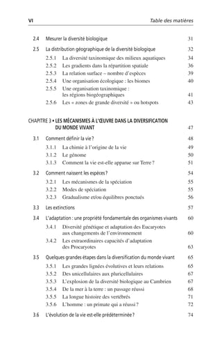 VI Table des matières
2.4 Mesurer la diversité biologique 31
2.5 La distribution géographique de la diversité biologique 32
2.5.1 La diversité taxinomique des milieux aquatiques 34
2.5.2 Les gradients dans la répartition spatiale 36
2.5.3 La relation surface – nombre d’espèces 39
2.5.4 Une organisation écologique: les biomes 40
2.5.5 Une organisation taxinomique:
les régions biogéographiques 41
2.5.6 Les «zones de grande diversité» ou hotspots 43
CHAPITRE 3 • LES MÉCANISMES À L’ŒUVRE DANS LA DIVERSIFICATION
DU MONDE VIVANT 47
3.1 Comment définir la vie? 48
3.1.1 La chimie à l’origine de la vie 49
3.1.2 Le génome 50
3.1.3 Comment la vie est-elle apparue sur Terre? 51
3.2 Comment naissent les espèces? 54
3.2.1 Les mécanismes de la spéciation 55
3.2.2 Modes de spéciation 55
3.2.3 Gradualisme et/ou équilibres ponctués 56
3.3 Les extinctions 57
3.4 L’adaptation: une propriété fondamentale des organismes vivants 60
3.4.1 Diversité génétique et adaptation des Eucaryotes
aux changements de l’environnement 60
3.4.2 Les extraordinaires capacités d’adaptation
des Procaryotes 63
3.5 Quelques grandes étapes dans la diversification du monde vivant 65
3.5.1 Les grandes lignées évolutives et leurs relations 65
3.5.2 Des unicellulaires aux pluricellulaires 67
3.5.3 L’explosion de la diversité biologique au Cambrien 67
3.5.4 De la mer à la terre: un passage réussi 68
3.5.5 La longue histoire des vertébrés 71
3.5.6 L’homme: un primate qui a réussi? 72
3.6 L’évolution de la vie est-elle prédéterminée? 74
 
