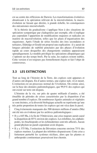 3.3 Les extinctions 57
©
Dunod
–
La
photocopie
non
autorisée
est
un
délit.
est au centre des réflexions de Darwin. Les transformations évolutives
aboutissant à la spéciation relèvent de la microévolution, la macro-
évolution ne faisant que décrire, à grande échelle, les conséquences
des mécanismes microévolutifs.
Si la théorie du gradualisme s’applique bien à des situations de
spéciation sympatrique par cladogenèse par exemple, elle n’explique
pas cependant l’apparition de modifications majeures et radicales en
matière de macroévolution, telles que les plans d’organisation des
organismes. Après l’étude de séries fossiles des ères secondaires et
tertiaires, Eldredge et Gould ont proposé une explication: il y aurait de
longues périodes de stabilité ponctuées par des phases d’évolution
rapide au cours desquelles des changements soudains apparaissent
sporadiquement. Le modèle privilégie les spéciations allopatriques qui
s’opèrent sur des temps brefs. Par la suite, les espèces restent stables.
Cette version n’est toujours pas formellement étayée et fait l’objet de
controverses.
3.3 LES EXTINCTIONS
Tout au long de l’histoire de la Terre, des espèces sont apparues et
d’autres ont disparu. En d’autres termes, une espèce naît, vit et meurt.
L’extinction est un processus normal de l’évolution. On estime ainsi,
sur la base des données paléontologiques, que 99,9% des espèces qui
ont existé sur terre ont disparu.
L’histoire de la vie, sur près de quatre milliards d’années, a été
émaillée de périodes de crises caractérisées par la disparition d’un
grand nombre d’espèces. De nombreuses lignées animales et végétales
se sont éteintes, et la diversité biologique actuelle ne représente qu’une
très petite proportion de toutes les espèces qui ont vécu dans le passé.
Cinq événements marquants des 500 derniers millions d’années (Ma)
ont été mis en évidence par les archives paléontologiques:
• Il y a 445 Ma, à la fin de l’Ordovicien, une crise majeure aurait causé
la disparition de 85% environ des espèces. Les trilobites, les céphalo-
podes, les brachiopodes et les échinodermes sont très affectés. Aucun
grand phylum ne paraît cependant avoir disparu.
• Il y a 375 Ma, l’extinction du Dévonien concerne environ 75% des
espèces marines. La plupart des trilobites disparaissent. Cette crise a
fortement perturbé les systèmes récifaux, alors que les plantes et
arthropodes continentaux poursuivent leur chemin.
 