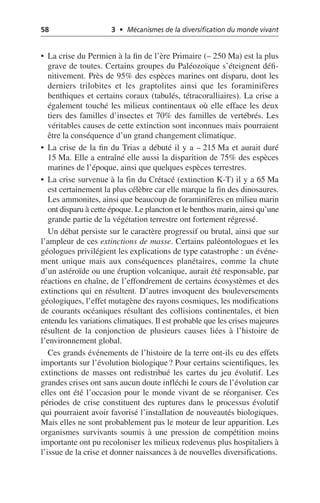58 3 • Mécanismes de la diversification du monde vivant
• La crise du Permien à la fin de l’ère Primaire (– 250 Ma) est la plus
grave de toutes. Certains groupes du Paléozoïque s’éteignent défi-
nitivement. Près de 95% des espèces marines ont disparu, dont les
derniers trilobites et les graptolites ainsi que les foraminifères
benthiques et certains coraux (tabulés, tétracoralliaires). La crise a
également touché les milieux continentaux où elle efface les deux
tiers des familles d’insectes et 70% des familles de vertébrés. Les
véritables causes de cette extinction sont inconnues mais pourraient
être la conséquence d’un grand changement climatique.
• La crise de la fin du Trias a débuté il y a – 215 Ma et aurait duré
15 Ma. Elle a entraîné elle aussi la disparition de 75% des espèces
marines de l’époque, ainsi que quelques espèces terrestres.
• La crise survenue à la fin du Crétacé (extinction K-T) il y a 65 Ma
est certainement la plus célèbre car elle marque la fin des dinosaures.
Les ammonites, ainsi que beaucoup de foraminifères en milieu marin
ont disparu à cette époque. Le plancton et le benthos marin, ainsi qu’une
grande partie de la végétation terrestre ont fortement régressé.
Un débat persiste sur le caractère progressif ou brutal, ainsi que sur
l’ampleur de ces extinctions de masse. Certains paléontologues et les
géologues privilégient les explications de type catastrophe: un événe-
ment unique mais aux conséquences planétaires, comme la chute
d’un astéroïde ou une éruption volcanique, aurait été responsable, par
réactions en chaîne, de l’effondrement de certains écosystèmes et des
extinctions qui en résultent. D’autres invoquent des bouleversements
géologiques, l’effet mutagène des rayons cosmiques, les modifications
de courants océaniques résultant des collisions continentales, et bien
entendu les variations climatiques. Il est probable que les crises majeures
résultent de la conjonction de plusieurs causes liées à l’histoire de
l’environnement global.
Ces grands événements de l’histoire de la terre ont-ils eu des effets
importants sur l’évolution biologique? Pour certains scientifiques, les
extinctions de masses ont redistribué les cartes du jeu évolutif. Les
grandes crises ont sans aucun doute infléchi le cours de l’évolution car
elles ont été l’occasion pour le monde vivant de se réorganiser. Ces
périodes de crise constituent des ruptures dans le processus évolutif
qui pourraient avoir favorisé l’installation de nouveautés biologiques.
Mais elles ne sont probablement pas le moteur de leur apparition. Les
organismes survivants soumis à une pression de compétition moins
importante ont pu recoloniser les milieux redevenus plus hospitaliers à
l’issue de la crise et donner naissances à de nouvelles diversifications.
 