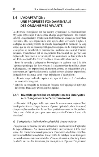 60 3 • Mécanismes de la diversification du monde vivant
3.4 L’ADAPTATION:
UNE PROPRIÉTÉ FONDAMENTALE
DES ORGANISMES VIVANTS
La diversité biologique est par nature dynamique. L’environnement
physique et biotique d’une espèce change en permanence: les climats
varient, les concurrents envahissent le domaine, les sources de nourriture
fluctuent, etc. Les organismes sont aptes, dans certaines limites, à
s’adapter aux changements du monde dans lequel ils évoluent. À long
terme, que ce soit au niveau génétique, biologique, ou du comportement,
les espèces se modifient en permanence; certaines naissent et d’autres
meurent. L’adaptation est un mécanisme fonctionnel qui permet aux
espèces de faire face à la variabilité des conditions de leur milieu de
vie. Cette capacité des êtres vivants est essentielle à leur survie.
Sous le vocable d’adaptation biologique se cachent tout à la fois
l’aptitude génétique des êtres vivants à s’accommoder de milieux divers
et changeants, son expression à un moment donné, les mécanismes qui y
concourent, et l’appréciation que la société a de ces diverses expressions.
En réalité on distingue deux types principaux d’adaptation:
• celle où chaque individu exprime sa capacité à vivre et à réussir dans
un contexte changeant;
• celle où la conquête de nouveaux milieux est l’apanage d’individus
différents, fruits de l’évolution biologique.
3.4.1 Diversité génétique et adaptation des Eucaryotes
aux changements de l’environnement
La diversité biologique telle que nous la connaissons aujourd’hui,
paraît présenter en chaque lieu une réponse optimisée, dans le sens où
chaque espèce semble tirer le meilleur parti des ressources disponibles.
Est-ce une réalité et quels processus ont permis d’aboutir à une telle
situation?
a) L’adaptation individuelle: plasticité phénotypique
L’adaptation est fondée sur des utilisations combinatoires d’aptitudes
de types différents. Au niveau moléculaire interviennent, à très court
terme, des restructurations de protéines, d’enzymes, d’édifices membra-
naires subcellulaires modulant les activités de catalyse ou de transport.
Les médiations environnementales s’exercent aussi à plus long terme
(la durée de vie des individus par exemple) en régulant l’expression
 