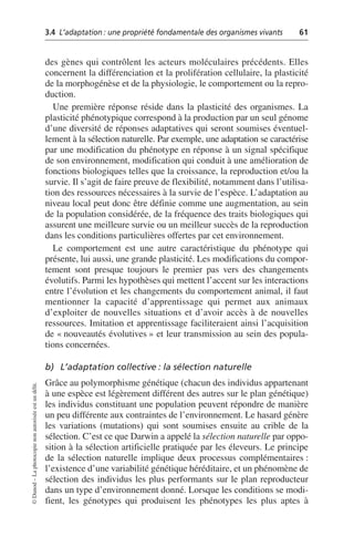 3.4 L’adaptation: une propriété fondamentale des organismes vivants 61
©
Dunod
–
La
photocopie
non
autorisée
est
un
délit.
des gènes qui contrôlent les acteurs moléculaires précédents. Elles
concernent la différenciation et la prolifération cellulaire, la plasticité
de la morphogénèse et de la physiologie, le comportement ou la repro-
duction.
Une première réponse réside dans la plasticité des organismes. La
plasticité phénotypique correspond à la production par un seul génome
d’une diversité de réponses adaptatives qui seront soumises éventuel-
lement à la sélection naturelle. Par exemple, une adaptation se caractérise
par une modification du phénotype en réponse à un signal spécifique
de son environnement, modification qui conduit à une amélioration de
fonctions biologiques telles que la croissance, la reproduction et/ou la
survie. Il s’agit de faire preuve de flexibilité, notamment dans l’utilisa-
tion des ressources nécessaires à la survie de l’espèce. L’adaptation au
niveau local peut donc être définie comme une augmentation, au sein
de la population considérée, de la fréquence des traits biologiques qui
assurent une meilleure survie ou un meilleur succès de la reproduction
dans les conditions particulières offertes par cet environnement.
Le comportement est une autre caractéristique du phénotype qui
présente, lui aussi, une grande plasticité. Les modifications du compor-
tement sont presque toujours le premier pas vers des changements
évolutifs. Parmi les hypothèses qui mettent l’accent sur les interactions
entre l’évolution et les changements du comportement animal, il faut
mentionner la capacité d’apprentissage qui permet aux animaux
d’exploiter de nouvelles situations et d’avoir accès à de nouvelles
ressources. Imitation et apprentissage faciliteraient ainsi l’acquisition
de «nouveautés évolutives» et leur transmission au sein des popula-
tions concernées.
b) L’adaptation collective: la sélection naturelle
Grâce au polymorphisme génétique (chacun des individus appartenant
à une espèce est légèrement différent des autres sur le plan génétique)
les individus constituant une population peuvent répondre de manière
un peu différente aux contraintes de l’environnement. Le hasard génère
les variations (mutations) qui sont soumises ensuite au crible de la
sélection. C’est ce que Darwin a appelé la sélection naturelle par oppo-
sition à la sélection artificielle pratiquée par les éleveurs. Le principe
de la sélection naturelle implique deux processus complémentaires:
l’existence d’une variabilité génétique héréditaire, et un phénomène de
sélection des individus les plus performants sur le plan reproducteur
dans un type d’environnement donné. Lorsque les conditions se modi-
fient, les génotypes qui produisent les phénotypes les plus aptes à
 