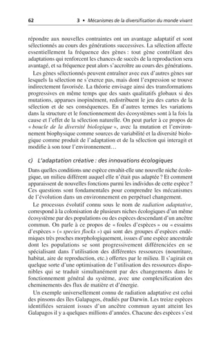 62 3 • Mécanismes de la diversification du monde vivant
répondre aux nouvelles contraintes ont un avantage adaptatif et sont
sélectionnés au cours des générations successives. La sélection affecte
essentiellement la fréquence des gènes: tout gène contrôlant des
adaptations qui renforcent les chances de succès de la reproduction sera
avantagé, et sa fréquence peut alors s’accroître au cours des générations.
Les gènes sélectionnés peuvent entraîner avec eux d’autres gènes sur
lesquels la sélection ne s’exerce pas, mais dont l’expression se trouve
indirectement favorisée. La théorie envisage ainsi des transformations
progressives en même temps que des sauts qualitatifs globaux si des
mutations, apparues inopinément, redistribuent le jeu des cartes de la
sélection et de ses conséquences. En d’autres termes les variations
dans la structure et le fonctionnement des écosystèmes sont à la fois la
cause et l’effet de la sélection naturelle. On peut parler à ce propos de
«boucle de la diversité biologique», avec la mutation et l’environ-
nement biophysique comme sources de variabilité et la diversité biolo-
gique comme produit de l’adaptation et de la sélection qui interagit et
modifie à son tour l’environnement…
c) L’adaptation créative: des innovations écologiques
Dans quelles conditions une espèce envahit-elle une nouvelle niche écolo-
gique, un milieu différent auquel elle n’était pas adaptée? Et comment
apparaissent de nouvelles fonctions parmi les individus de cette espèce?
Ces questions sont fondamentales pour comprendre les mécanismes
de l’évolution dans un environnement en perpétuel changement.
Le processus évolutif connu sous le nom de radiation adaptative,
correspond à la colonisation de plusieurs niches écologiques d’un même
écosystème par des populations ou des espèces descendant d’un ancêtre
commun. On parle à ce propos de «foules d’espèces» ou «essaims
d’espèces» («species flocks») qui sont des groupes d’espèces endé-
miques très proches morphologiquement, issues d’une espèce ancestrale
dont les populations se sont progressivement différenciées en se
spécialisant dans l’utilisation des différentes ressources (nourriture,
habitat, aire de reproduction, etc.) offertes par le milieu. Il s’agirait en
quelque sorte d’une optimisation de l’utilisation des ressources dispo-
nibles qui se traduit simultanément par des changements dans le
fonctionnement général du système, avec une complexification des
cheminements des flux de matière et d’énergie.
Un exemple universellement connu de radiation adaptative est celui
des pinsons des îles Galapagos, étudiés par Darwin. Les treize espèces
identifiées seraient issues d’un ancêtre commun ayant atteint les
Galapagos il y a quelques millions d’années. Chacune des espèces s’est
 