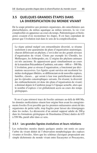 3.5 Quelques grandes étapes dans la diversification du monde vivant 65
©
Dunod
–
La
photocopie
non
autorisée
est
un
délit.
3.5 QUELQUES GRANDES ÉTAPES DANS
LA DIVERSIFICATION DU MONDE VIVANT
De la soupe primitive aux premiers organismes, des unicellulaires aux
pluricellulaires, du milieu aquatique au milieu terrestre, la vie s’est
complexifiée en apparence au cours du temps. Paléontologues et biolo-
gistes essaient d’en reconstituer les étapes. Il est faux cependant de
penser que l’évolution irait dans le sens de la complexification.
Si on n’a pas retrouvé trace de fossiles animaux au-delà de 600 Ma,
les données moléculaires situent leur origine bien avant les enregistre-
ments fossiles Il est possible que les premiers métazoaires aient été des
organismes de petite taille, trop fragiles pour laisser des témoignages
dans les roches. La découverte d’un animal supposé adulte de 200 µ
dans les formations géologiques de Doushantua (Chine) datées de 635
à 550 Ma, paraît aller dans ce sens.
3.5.1 Les grandes lignées évolutives et leurs relations
Les recherches menées depuis quelques années ont remis en cause
l’arbre du vivant déduit de l’observation morphologique des espèces
vivantes et fossiles. Alors que les schémas classiques proposaient une
simple dichotomie du monde vivant entre Eucaryotes et Procaryotes,
Le règne animal malgré son extraordinaire diversité, se résume
seulement à une quarantaine de plans d’organisation anatomique,
chacun définissant un phylum, c’est-à-dire un des grands niveaux
d’organisation du vivant. Citons par exemple les Chordés, les
Mollusques, les Arthropodes, etc. L’origine des phylums animaux
est très ancienne. Ils apparaissent quasi simultanément au cours
de la transition Précambrien-Cambrien, soit entre – 600 et – 500 Ma.
L’évolution, pour ce niveau d’organisation, a fonctionné par déci-
mations successives. Les lignées ayant survécu ont recolonisé les
niches écologiques libérées, se différenciant en de nouvelles espèces,
familles, classes… qui seront à leur tour partiellement décimées
par les épisodes catastrophiques suivants. En résumé, la diversité
des embranchements (et donc des plans d’organisation du vivant)
a diminué depuis le Cambrien jusqu’à l’époque actuelle, alors que
le nombre d’espèces s’est globalement accru au cours des temps
géologiques.
 