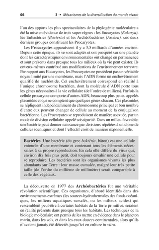 66 3 • Mécanismes de la diversification du monde vivant
l’un des apports les plus spectaculaires de la phylogénie moléculaire a
été la mise en évidence de trois super-règnes: les Eucaryotes (Eukarya),
les Eubactéries (Bacteria) et les Archéobactéries (Archea), ces deux
derniers groupes constituant les Procaryotes.
Les Procaryotes apparaissent il y a 3,5 milliards d’années environ.
Depuis cette époque, ils se sont adaptés et ont prospéré sur une planète
dont les caractéristiques environnementales ont changé en permanence
et sont présents dans presque tous les milieux où la vie peut exister. Ils
ont eux-mêmes contribué aux modifications de l’environnement terrestre.
Par rapport aux Eucaryotes, les Procaryotes ne possèdent pas un véritable
noyau limité par une membrane, mais l’ADN forme un enchevêtrement
qualifié de nucléotide. Cet enchevêtrement correspond en réalité à
l’unique chromosome bactérien, dont la molécule d’ADN porte tous
les gènes nécessaires à la vie cellulaire (de l’ordre de milliers). Parfois la
cellule procaryote comporte d’autresADN, beaucoup plus petits, appelés
plasmides et qui ne comptent que quelques gènes chacun. Ces plasmides
se répliquent indépendamment du chromosome principal et bon nombre
d’entre eux peuvent changer de cellule au moment de la conjugaison
bactérienne. Les Procaryotes se reproduisent de manière asexuée, par un
mode de division cellulaire appelé scissiparité. Dans un milieu favorable,
une bactérie peut donner naissance par divisions répétées à un clone de
cellules identiques et dont l’effectif croit de manière exponentielle.
La découverte en 1977 des Archéobactéries fut une véritable
révolution scientifique. Ces organismes, d’abord identifiés dans des
environnements extrêmes (les sources hydrothermales des fonds océani-
ques, les milieux aquatiques sursalés, ou les milieux acides) qui
ressemblent peut-être à certains habitats de la Terre primitive, seraient
en réalité présents dans presque tous les habitats. Les techniques de la
biologie moléculaire ont permis de les mettre en évidence dans le plancton
marin, dans les sols, et dans les eaux douces continentales, alors qu’ils
n’avaient jamais été détectés jusqu’ici en culture in vitro.
Bactéries. Une bactérie (du grec baktêria, bâton) est une cellule
entourée d’une membrane et contenant tous les éléments néces-
saires à sa propre reproduction. En cela elle diffère du virus qui,
environ dix fois plus petit, doit toujours envahir une cellule pour
se reproduire. Les bactéries sont les organismes vivants les plus
abondants sur Terre: leur masse cumulée, malgré leur très petite
taille (de l’ordre du millième de millimètre) serait comparable à
celle des végétaux.
 