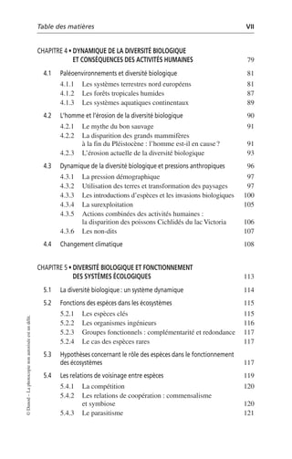 Table des matières VII
©
Dunod
–
La
photocopie
non
autorisée
est
un
délit.
CHAPITRE 4 • DYNAMIQUE DE LA DIVERSITÉ BIOLOGIQUE
ET CONSÉQUENCES DES ACTIVITÉS HUMAINES 79
4.1 Paléoenvironnements et diversité biologique 81
4.1.1 Les systèmes terrestres nord européens 81
4.1.2 Les forêts tropicales humides 87
4.1.3 Les systèmes aquatiques continentaux 89
4.2 L’homme et l’érosion de la diversité biologique 90
4.2.1 Le mythe du bon sauvage 91
4.2.2 La disparition des grands mammifères
à la fin du Pléistocène: l’homme est-il en cause? 91
4.2.3 L’érosion actuelle de la diversité biologique 93
4.3 Dynamique de la diversité biologique et pressions anthropiques 96
4.3.1 La pression démographique 97
4.3.2 Utilisation des terres et transformation des paysages 97
4.3.3 Les introductions d’espèces et les invasions biologiques 100
4.3.4 La surexploitation 105
4.3.5 Actions combinées des activités humaines:
la disparition des poissons Cichlidés du lac Victoria 106
4.3.6 Les non-dits 107
4.4 Changement climatique 108
CHAPITRE 5 • DIVERSITÉ BIOLOGIQUE ET FONCTIONNEMENT
DES SYSTÈMES ÉCOLOGIQUES 113
5.1 La diversité biologique: un système dynamique 114
5.2 Fonctions des espèces dans les écosystèmes 115
5.2.1 Les espèces clés 115
5.2.2 Les organismes ingénieurs 116
5.2.3 Groupes fonctionnels: complémentarité et redondance 117
5.2.4 Le cas des espèces rares 117
5.3 Hypothèses concernant le rôle des espèces dans le fonctionnement
des écosystèmes 117
5.4 Les relations de voisinage entre espèces 119
5.4.1 La compétition 120
5.4.2 Les relations de coopération: commensalisme
et symbiose 120
5.4.3 Le parasitisme 121
 