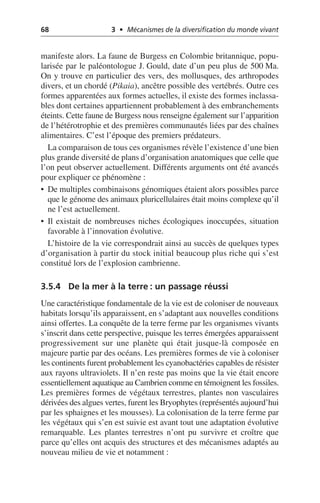 68 3 • Mécanismes de la diversification du monde vivant
manifeste alors. La faune de Burgess en Colombie britannique, popu-
larisée par le paléontologue J. Gould, date d’un peu plus de 500 Ma.
On y trouve en particulier des vers, des mollusques, des arthropodes
divers, et un chordé (Pikaia), ancêtre possible des vertébrés. Outre ces
formes apparentées aux formes actuelles, il existe des formes inclassa-
bles dont certaines appartiennent probablement à des embranchements
éteints. Cette faune de Burgess nous renseigne également sur l’apparition
de l’hétérotrophie et des premières communautés liées par des chaînes
alimentaires. C’est l’époque des premiers prédateurs.
La comparaison de tous ces organismes révèle l’existence d’une bien
plus grande diversité de plans d’organisation anatomiques que celle que
l’on peut observer actuellement. Différents arguments ont été avancés
pour expliquer ce phénomène:
• De multiples combinaisons génomiques étaient alors possibles parce
que le génome des animaux pluricellulaires était moins complexe qu’il
ne l’est actuellement.
• Il existait de nombreuses niches écologiques inoccupées, situation
favorable à l’innovation évolutive.
L’histoire de la vie correspondrait ainsi au succès de quelques types
d’organisation à partir du stock initial beaucoup plus riche qui s’est
constitué lors de l’explosion cambrienne.
3.5.4 De la mer à la terre: un passage réussi
Une caractéristique fondamentale de la vie est de coloniser de nouveaux
habitats lorsqu’ils apparaissent, en s’adaptant aux nouvelles conditions
ainsi offertes. La conquête de la terre ferme par les organismes vivants
s’inscrit dans cette perspective, puisque les terres émergées apparaissent
progressivement sur une planète qui était jusque-là composée en
majeure partie par des océans. Les premières formes de vie à coloniser
les continents furent probablement les cyanobactéries capables de résister
aux rayons ultraviolets. Il n’en reste pas moins que la vie était encore
essentiellement aquatique au Cambrien comme en témoignent les fossiles.
Les premières formes de végétaux terrestres, plantes non vasculaires
dérivées des algues vertes, furent les Bryophytes (représentés aujourd’hui
par les sphaignes et les mousses). La colonisation de la terre ferme par
les végétaux qui s’en est suivie est avant tout une adaptation évolutive
remarquable. Les plantes terrestres n’ont pu survivre et croître que
parce qu’elles ont acquis des structures et des mécanismes adaptés au
nouveau milieu de vie et notamment:
 