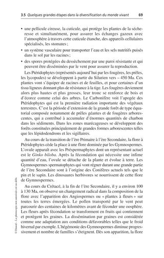 3.5 Quelques grandes étapes dans la diversification du monde vivant 69
©
Dunod
–
La
photocopie
non
autorisée
est
un
délit.
• une pellicule cireuse, la cuticule, qui protège les plantes de la séche-
resse et simultanément, pour assurer les échanges gazeux avec
l’atmosphère à travers cette cuticule étanche, des appareils cellulaires
spécialisés, les stomates;
• un système vasculaire pour transporter l’eau et les sels nutritifs puisés
dans le sol par les racines;
• des spores protégées du dessèchement par une paroi résistante et qui
peuvent être disséminées par le vent pour assurer la reproduction.
Les Ptéridophytes (représentés aujourd’hui par les fougères, les prêles,
les lycopodes) se développent à partir du Silurien vers – 450 Ma. Ces
plantes vont s’équiper de racines et de feuilles, et pour certaines d’un
tissu ligneux donnant plus de résistance à la tige. Les fougères deviennent
alors plus hautes et plus grosses, leur tronc se renforce de bois et
d’écorce comme celui des arbres. Le Carbonifère voit l’apogée des
Ptéridophytes qui est la première radiation importante des végétaux
terrestres. C’est la période d’extension de la grande forêt de type équa-
torial composée notamment de prêles géantes et de fougères arbores-
centes, qui a contribué à accumuler d’énormes quantités de charbon
dans les sédiments. Dans les zones marécageuses se développent des
forêts constituées principalement de grandes formes arborescentes telles
que les lépidodendrons et les sigillaires.
Au cours de la transition de l’ère Primaire à l’ère Secondaire, la flore à
Ptéridophytes cède la place à une flore dominée par les Gymnospermes.
L’ovule apparaît avec les Préspermaphytes dont un représentant actuel
est le Ginko biloba. Après la fécondation qui nécessite une infime
quantité d’eau, l’ovule se détache de la plante et évolue à terre. Les
Gymnospermes spermatophytes qui vont régner durant une grande partie
de l’ère Secondaire sont à l’origine des Conifères actuels tels que le
pin et le sapin. Les dinosaures herbivores se nourrissent de cette flore
de Gymnospermes.
Au cours du Crétacé, à la fin de l’ère Secondaire, il y a environ 100
à 130 Ma, on observe un changement radical dans la composition de la
flore avec l’apparition des Angiospermes ou «plantes à fleurs» sur
toutes les terres émergées. Le pollen transporté par le vent peut
parcourir des centaines de kilomètres avant de féconder une oosphère.
Les fleurs après fécondation se transforment en fruits qui contiennent
et protègent les graines. La dissémination par graines est considérée
comme une adaptation aux conditions défavorables telles que le froid
hivernal par exemple. L’hégémonie des Gymnospermes diminue progres-
sivement et nombre de familles s’éteignent. Dès son apparition, la flore
 