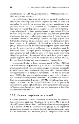 72 3 • Mécanismes de la diversification du monde vivant
amphibiens (il y a – 360 Ma), puis les reptiles (300 Ma) qui vont colo-
niser les systèmes terrestres.
Les vertébrés aquatiques ont dû mettre au point de nombreuses
innovations technologiques pour se déplacer et vivre sur terre. En
particulier ils vont devoir apporter des réponses adaptatives à un
problème trivial, celui de la pesanteur, en développant de nouveaux
muscles pour soutenir le poids des viscères. Mais ils sont restés long-
temps tributaires des milieux aquatiques pour la reproduction. L’appa-
rition de l’œuf amniotique, qui possède une coquille semi-perméable
enveloppant des réserves alimentaires permettant à l’embryon de se
développer dans un endroit protégé, constitue une étape majeure dans
l’affranchissement du milieu aquatique. Cet œuf n’est plus pondu dans
l’eau comme chez les poissons et les batraciens, mais sur terre. Il est
protégé de la dessiccation par une coquille souple ou rigide. Il renferme
un sac de réserves nutritives suffisantes pour le développement de
l’embryon. Ainsi, l’embryon peut se développer en milieu aquatique
mais au sein d’un œuf pondu sur terre. C’est grâce à cette innovation
biologique que les reptiles ont pu s’affranchir de l’eau pour la repro-
duction et partir à la conquête des continents il y a environ 350 Ma.
Dès lors, la voie était ouverte aux oiseaux et aux mammifères.
Le groupe des Reptiles va donner naissance à partir du Trias (– 240 Ma)
aux dinosaures qui disparaîtront il y a – 65 Ma. Ces animaux à sang
chaud appartenaient à plusieurs grands groupes comprenant une grande
variété d’espèces, dont certaines de très grande taille. Les mammifères
sont également issus d’une lignée reptilienne à la fin de l’ère primaire
vers – 250 Ma. Les premiers représentant du groupe, petits et discrets,
sont contemporains des premiers dinosaures. Les premiers vrais mammi-
fères qui apparaissent au Trias, vers – 200 Ma, ont l’allure d’une musa-
raigne. La grande crise du Crétacé/Tertiaire qui est à l’origine de la
disparition des grands reptiles libère de nombreuses niches écologiques
qu’ils occuperont. Les animaux à poil vont progressivement se diversifier
et coloniser tous les milieux.
3.5.6 L’homme: un primate qui a réussi?
L’homme appartient à la vaste famille des Primates dont des représen-
tants sont connus à partir de l’Éocène, il y a environ 65 Ma, et qui s’est
diversifiée durant l’ère tertiaire. Les Primates hominoïdes sont apparus
il y a environ 20 Ma. La diversité de ce groupe et son expansion
géographique attestent une réussite évolutive incontestable, mais rares
sont les familles qui sont parvenues jusqu’à l’époque moderne. Parmi
 