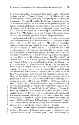 3.5 Quelques grandes étapes dans la diversification du monde vivant 73
©
Dunod
–
La
photocopie
non
autorisée
est
un
délit.
les anthropoïdes actuels on reconnaît deux lignées: celle Hylobatidés
(gibbons des forêts d’Extrême-Orient), et celle des Hominoïdés dont
les représentants actuels sont l’orang-outang (Pongidés), le gorille, le
chimpanzé et l’homme (Hominidés). La découverte récente de fossiles
de primates anthropoïdes en Asie, laisse penser que la divergence des
lignées asiatiques et africaines aurait eu lieu il y a au moins 35 Ma. La
divergence entre les hommes et les chimpanzés remonte à environ
5 Ma, mais on ne dispose pas de beaucoup d’informations pour la
période 5 à 14 Ma. Toujours est-il que l’homme et les grands singes
africains sont fortement apparentés selon les analyses génétiques.
Les plus anciens fossiles de la lignée humaine connus à ce jour sont
des Australopithecus de 4 Ma. Plusieurs espèces ont coexisté en Afrique
entre – 4 et – 3 Ma. Puis entre – 2,5 et – 1 Ma on trouve, en Afrique
toujours, des Paranthropus, proche des Australopithèques, mais qui ne
sont pas à l’origine de l’Homo sapiens. Il s’agirait peut-être d’une
«autre expérience» des voies de l’évolution. Les plus anciens repré-
sentants du genre Homo seraient apparus en Afrique vers – 2 Ma. Ils
sont donc contemporains des derniers Paranthropus. Plusieurs espèces
du genre Homo ont été identifiées en Afrique, dont Homo habilis qui
disparaît vers – 1,6 Ma et Homo ergaster qui serait parti à la conquête
de l’Asie et de l’Europe il y a 1,7 Ma. Il se disperse en Afrique et en
Asie où il évolue: H. neanderthalis en Europe et en Asie centrale,
Homo erectus et homme de Solo en Asie et à Java, Homo sapiens en
Afrique. On peut y ajouter les petits hommes de Flores, probablement
des descendants d’Homo erectus, connus d’une île isolée à l’est de
Java. H. sapiens aurait à son tour colonisé l’Europe (homme de Cro-
Magnon). Les données récentes de la biologie moléculaire incitent à
penser que H. sapiens et H. neanderthalis ont coexisté en Europe occi-
dentale et au Moyen-Orient entre 100 000 et 30 000 ans avant nos
jours. C’étaient très vraisemblablement deux espèces différentes qui
ne pouvaient se reproduire entre elles. H. neanderthalis a disparu il y a
25 000 à 30 000 ans, l’homme de Solo il y a 27 000 ans et l’homme de
Florès il y a 18000 ans.Ainsi, pendant des dizaines de milliers d’années,
quelques espèces d’«hommes» ont cohabité sur terre. Ils maîtrisaient
le feu et disposaient de technologies et de cultures propres. Les Homo
neanderthalis, comme les H. sapiens, enterraient leurs morts depuis au
moins 100000 ans. L’homme de Neanderthal est notamment à l’origine
de la culture dite du Moustérien. Malgré leur différence biologique,
ces deux espèces auraient pu échanger outils et techniques.
L’histoire de l’homme apparaît plutôt buissonnante que linéaire. Des
espèces «d’hommes» différentes sont apparues et ont disparu. Leur
degré de parenté est difficile à établir pour l’instant, mais ces espèces
 