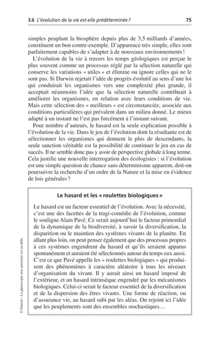 3.6 L’évolution de la vie est-elle prédéterminée? 75
©
Dunod
–
La
photocopie
non
autorisée
est
un
délit.
simples peuplant la biosphère depuis plus de 3,5 milliards d’années,
constituent un bon contre-exemple. D’apparence très simple, elles sont
parfaitement capables de s’adapter à de nouveaux environnements!
L’évolution de la vie à travers les temps géologiques est perçue le
plus souvent comme un processus réglé par la sélection naturelle qui
conserve les variations «utiles» et élimine ou ignore celles qui ne le
sont pas. Si Darwin rejetait l’idée de progrès évolutif au sens d’une loi
qui conduirait les organismes vers une complexité plus grande, il
acceptait néanmoins l’idée que la sélection naturelle contribuait à
améliorer les organismes, en relation avec leurs conditions de vie.
Mais cette sélection des «meilleurs» est circonstanciée, associée aux
conditions particulières qui prévalent dans un milieu donné. Le mieux
adapté à un instant ne l’est pas forcément à l’instant suivant.
Pour nombre d’auteurs, le hasard est la seule explication possible à
l’évolution de la vie. Dans le jeu de l’évolution dont la résultante est de
sélectionner les organismes qui donnent le plus de descendants, la
seule sanction véritable est la possibilité de continuer le jeu en cas de
succès. Il ne semble donc pas y avoir de perspective globale à long terme.
Cela justifie une nouvelle interrogation des écologistes: si l’évolution
est une simple question de chance sans déterminisme apparent, doit-on
poursuivre la recherche d’un ordre de la Nature et la mise en évidence
de lois générales?
Le hasard et les «roulettes biologiques»
Le hasard est un facteur essentiel de l’évolution. Avec la nécessité,
c’est une des facettes de la tragi-comédie de l’évolution, comme
le souligne Alain Pavé. Ce serait aujourd’hui le facteur primordial
de la dynamique de la biodiversité, à savoir la diversification, la
disparition ou le maintien des systèmes vivants de la planète. En
allant plus loin, on peut penser également que des processus propres
à ces systèmes engendrent du hasard et qu’ils seraient apparus
spontanément et auraient été sélectionnés autour du temps eux aussi.
C’est ce que Pavé appelle les «roulettes biologiques» qui produi-
sent des phénomènes à caractère aléatoire à tous les niveaux
d’organisation du vivant. Il y aurait ainsi un hasard imposé de
l’extérieur, et un hasard intrinsèque engendré par les mécanismes
biologiques. Celui-ci serait le facteur essentiel de la diversification
et de la dispersion des êtres vivants. Une forme de réaction, ou
d’assurance vie, au hasard subi par les aléas. On rejoint ici l’idée
que les peuplements sont des ensembles stochastiques…
 