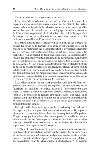 76 3 • Mécanismes de la diversification du monde vivant
Comment résumer à l’heure actuelle ce débat?
1. Le cours de l’évolution est marqué de périodes de crises. Les
espèces rescapées n’ont pas survécu parce qu’elles étaient plus perfor-
mantes selon la théorie de la sélection naturelle, mais parce qu’elles
avaient la chance de posséder un trait biologique favorable au moment
de l’événement responsable de l’extinction. Ce trait biologique s’est
développé a priori pour des raisons qui sont sans rapport avec les
facteurs responsables de l’extinction de masse.
Les extinctions de masse préservent ou éliminent des espèces au
hasard. La survie ou la disparition est donc avant tout une question de
chance ou de malchance liée à la manifestation d’événements aléatoires
qui ne sont pas prévisibles dans l’état actuel des connaissances. En
particulier, rien ne permet de distinguer les rescapés des victimes. Il en
résulte que le monde vivant actuel dépend de la cascade d’événements
qui se sont déroulés depuis les origines, en dehors de toute intervention
de la sélection. Si l’on pouvait dérouler de nouveau le film de l’histoire
de la vie, le résultat pourrait être entièrement différent et notre monde
habité par des êtres qui ne nous sont pas familiers. La disparition brutale
des dinosaures n’était pas programmée mais les conséquences en ont été
importantes: la place libérée a permis aux mammifères de se développer
ce qui a ouvert la voie à l’apparition de l’homme.
2. La sélection naturelle est contingente des conditions de l’environ-
nement dans lesquelles évoluent les espèces. On peut admettre qu’en
favorisant les individus les mieux adaptés à l’environnement dans
lequel ils vivent, elle soit en partie tout au moins de nature aléatoire ou
fortuite. Ces processus ne peuvent être déduits dans l’état actuel de la
science. Leur imprévisibilité ne tient pas au caractère stochastique du
phénomène mais à la complexité des interactions gènes/milieu dont
nous ignorons les détails.
Il est plus difficile de n’évoquer que le hasard lorsqu’on s’adresse à
des espèces qui sont le produit d’une radiation adaptative. Il y a proba-
blement un certain déterminisme dans l’évolution qui mène à l’apparition
d’espèces sympatriques dont chacune est plus apte à utiliser certaines
ressources du milieu. Tout se passe comme si l’évolution tendait alors
vers une diversification conduisant à une utilisation de plus en plus
sophistiquée des capacités de l’écosystème.
3. L’étude du fonctionnement des écosystèmes a mis en évidence
l’existence de processus fonctionnels similaires dans des milieux variés,
ce qui laisse penser qu’il existerait malgré tout une forme de «régula-
tion». Le débat est alors déplacé: les mécanismes de «régulation»
des écosystèmes sont-ils déterministes ou stochastiques? De manière
 