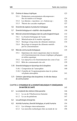 VIII Table des matières
5.5 Chaînes et réseaux trophiques 123
5.5.1 Producteurs-consommateurs-décomposeurs:
flux de matière et d’énergie 124
5.5.2 Les théories «top-down» et «bottom-up» 126
5.5.3 Théorie des cascades trophiques 127
5.6 Diversité des espèces et production biologique 128
5.7 Diversité biologique et «stabilité» des écosystèmes 130
5.8 Rôle de la diversité biologique dans les cycles biogéochimiques 132
5.8.1 La fixation biologique de l’azote 132
5.8.2 Minéralisation de la matière organique 133
5.8.3 Stockage à long terme des éléments minéraux 134
5.8.4 Recyclage et transport des éléments nutritifs
par les consommateurs 134
5.9 Rôle des communautés biologiques 135
5.9.1 Importance des micro-organismes dans la structure
et le fonctionnement des réseaux trophiques pélagiques
en milieu aquatique 135
5.9.2 Les ripisylves et le fonctionnement des cours d’eau 137
5.9.3 Rôle des communautés des sols 139
5.10 Diversité biologique et dynamique de la biosphère 140
5.10.1 Composition de l’atmosphère 140
5.10.2 Contrôle de l’évapotranspiration dans le système
sol-plante-atmosphère 141
5.11 Cohésion cybernétique des écosystèmes: le rôle des réseaux
de communication 142
CHAPITRE 6 • DYNAMIQUE DE LA DIVERSITÉ BIOLOGIQUE ET CONSÉQUENCES
EN MATIÈRE DE SANTÉ 145
6.1 La complexité des relations hôtes-parasites 146
6.1.1 Le cas de l’Onchocercose humaine 146
6.1.2 Le cas du paludisme 147
6.2 Les pathologies émergentes 148
6.3 Activités humaines, diversité biologique, et santé humaine 154
6.3.1 Les échanges intercontinentaux 155
6.3.2 Les nouvelles technologies liées au mode de vie 156
 