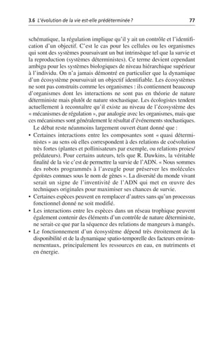 3.6 L’évolution de la vie est-elle prédéterminée? 77
schématique, la régulation implique qu’il y ait un contrôle et l’identifi-
cation d’un objectif. C’est le cas pour les cellules ou les organismes
qui sont des systèmes poursuivant un but intrinsèque tel que la survie et
la reproduction (systèmes déterministes). Ce terme devient cependant
ambigu pour les systèmes biologiques de niveau hiérarchique supérieur
à l’individu. On n’a jamais démontré en particulier que la dynamique
d’un écosystème poursuivait un objectif identifiable. Les écosystèmes
ne sont pas construits comme les organismes: ils contiennent beaucoup
d’organismes dont les interactions ne sont pas en théorie de nature
déterministe mais plutôt de nature stochastique. Les écologistes tendent
actuellement à reconnaître qu’il existe au niveau de l’écosystème des
«mécanismes de régulation», par analogie avec les organismes, mais que
ces mécanismes sont généralement le résultat d’événements stochastiques.
Le débat reste néanmoins largement ouvert étant donné que:
• Certaines interactions entre les composantes sont «quasi détermi-
nistes» au sens où elles correspondent à des relations de coévolution
très fortes (plantes et pollinisateurs par exemple, ou relations proies/
prédateurs). Pour certains auteurs, tels que R. Dawkins, la véritable
finalité de la vie c’est de permettre la survie de l’ADN. «Nous sommes
des robots programmés à l’aveugle pour préserver les molécules
égoïstes connues sous le nom de gènes». La diversité du monde vivant
serait un signe de l’inventivité de l’ADN qui met en œuvre des
techniques originales pour maximiser ses chances de survie.
• Certaines espèces peuvent en remplacer d’autres sans qu’un processus
fonctionnel donné ne soit modifié.
• Les interactions entre les espèces dans un réseau trophique peuvent
également contenir des éléments d’un contrôle de nature déterministe,
ne serait-ce que par la séquence des relations de mangeurs à mangés.
• Le fonctionnement d’un écosystème dépend très étroitement de la
disponibilité et de la dynamique spatio-temporelle des facteurs environ-
nementaux, principalement les ressources en eau, en nutriments et
en énergie.
 