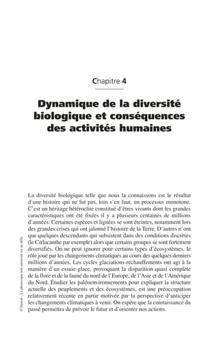 ©
Dunod
–
La
photocopie
non
autorisée
est
un
délit.
Chapitre 4
Dynamique de la diversité
biologique et conséquences
des activités humaines
La diversité biologique telle que nous la connaissons est le résultat
d’une histoire qui ne fut pas, loin s’en faut, un processus monotone.
C’est un héritage hétéroclite constitué d’êtres vivants dont les grandes
caractéristiques ont été fixées il y a plusieurs centaines de millions
d’années. Certaines espèces et lignées se sont éteintes, notamment lors
des grandes crises qui ont jalonné l’histoire de la Terre. D’autres n’ont
que quelques descendants qui subsistent dans des conditions discrètes
(le Cœlacanthe par exemple) alors que certains groupes se sont fortement
diversifiés. On ne peut ignorer pour certains types d’écosystèmes, le
rôle joué par les changements climatiques au cours des quelques derniers
millions d’années. Les cycles glaciations-réchauffements ont agi à la
manière d’un essuie-glace, provoquant la disparition quasi complète
de la flore et de la faune du nord de l’Europe, de l’Asie et de l’Amérique
du Nord. Étudier les paléoenvironnements pour expliquer la structure
actuelle des peuplements et des écosystèmes, est une préoccupation
relativement récente en partie motivée par la perspective d’anticiper
les changements climatiques à venir. On espère que la connaissance du
passé permettra de prévoir le futur et d’orienter nos actions.
 