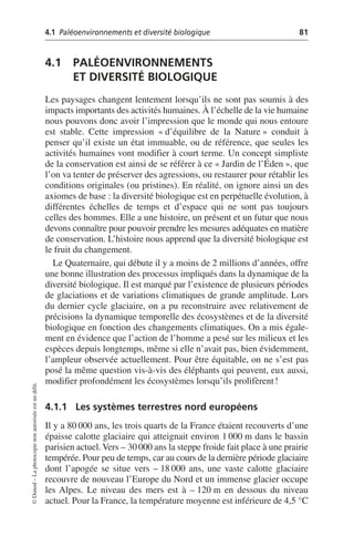 4.1 Paléoenvironnements et diversité biologique 81
©
Dunod
–
La
photocopie
non
autorisée
est
un
délit.
4.1 PALÉOENVIRONNEMENTS
ET DIVERSITÉ BIOLOGIQUE
Les paysages changent lentement lorsqu’ils ne sont pas soumis à des
impacts importants des activités humaines. À l’échelle de la vie humaine
nous pouvons donc avoir l’impression que le monde qui nous entoure
est stable. Cette impression «d’équilibre de la Nature» conduit à
penser qu’il existe un état immuable, ou de référence, que seules les
activités humaines vont modifier à court terme. Un concept simpliste
de la conservation est ainsi de se référer à ce «Jardin de l’Éden», que
l’on va tenter de préserver des agressions, ou restaurer pour rétablir les
conditions originales (ou pristines). En réalité, on ignore ainsi un des
axiomes de base: la diversité biologique est en perpétuelle évolution, à
différentes échelles de temps et d’espace qui ne sont pas toujours
celles des hommes. Elle a une histoire, un présent et un futur que nous
devons connaître pour pouvoir prendre les mesures adéquates en matière
de conservation. L’histoire nous apprend que la diversité biologique est
le fruit du changement.
Le Quaternaire, qui débute il y a moins de 2 millions d’années, offre
une bonne illustration des processus impliqués dans la dynamique de la
diversité biologique. Il est marqué par l’existence de plusieurs périodes
de glaciations et de variations climatiques de grande amplitude. Lors
du dernier cycle glaciaire, on a pu reconstruire avec relativement de
précisions la dynamique temporelle des écosystèmes et de la diversité
biologique en fonction des changements climatiques. On a mis égale-
ment en évidence que l’action de l’homme a pesé sur les milieux et les
espèces depuis longtemps, même si elle n’avait pas, bien évidemment,
l’ampleur observée actuellement. Pour être équitable, on ne s’est pas
posé la même question vis-à-vis des éléphants qui peuvent, eux aussi,
modifier profondément les écosystèmes lorsqu’ils prolifèrent!
4.1.1 Les systèmes terrestres nord européens
Il y a 80 000 ans, les trois quarts de la France étaient recouverts d’une
épaisse calotte glaciaire qui atteignait environ 1 000 m dans le bassin
parisien actuel. Vers – 30 000 ans la steppe froide fait place à une prairie
tempérée. Pour peu de temps, car au cours de la dernière période glaciaire
dont l’apogée se situe vers – 18 000 ans, une vaste calotte glaciaire
recouvre de nouveau l’Europe du Nord et un immense glacier occupe
les Alpes. Le niveau des mers est à – 120 m en dessous du niveau
actuel. Pour la France, la température moyenne est inférieure de 4,5 °C
 