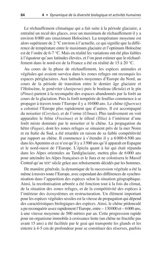 84 4 • Dynamique de la diversité biologique et activités humaines
Le réchauffement climatique qui a fait suite à la période glaciaire, a
entraîné un recul des glaces, avec un maximum de réchauffement il y a
environ 8 000 ans (maximum Holocène). La température moyenne est
alors supérieure de 2 °C environ à l’actuelle, ce qui signifie que la diffé-
rence de température entre le maximum glaciaire et l’optimum Holocène
est de l’ordre de 6-7 °C. Mais en réalité les variations ont été plus faibles
à l’équateur qu’aux latitudes élevées, et l’on peut estimer que le réchauf-
fement dans le nord-est de la France a été en réalité de 15 à 20 °C.
Au cours de la phase de réchauffement, les espèces animales et
végétales qui avaient survécu dans les zones refuges ont reconquis les
espaces périglaciaires. Aux latitudes moyennes d’Europe du Nord, au
cours de la période de transition entre le dernier âge glaciaire et
l’Holocène, le genévrier (Juniperus) puis le bouleau (Betula) et le pin
(Pinus) partent à la reconquête des espaces abandonnés par la forêt au
cours de la glaciation. Puis la forêt tempérée de feuillus commence à se
propager à travers toute l’Europe il y a 10 000 ans. Le chêne (Quercus)
a colonisé l’Europe plus rapidement que d’autres. Il est accompagné
du noisetier (Corylus), et de l’orme (Ulmus). Plus tardivement on voit
apparaître le frêne (Fraxinus) et le tilleul (Tilia) à l’intérieur d’une
forêt mixte dominée par le noisetier et le chêne. La propagation du
hêtre (Fagus), dont les zones refuges se situaient près de la mer Noire
et en Italie du Sud, a été retardée en raison de sa faible compétitivité
par rapport au chêne. Il commence à s’étendre il y a 6 000-6 500 ans
dans lesApennins et ce n’est qu’il y a 3500 ans qu’il apparaît en Espagne
et le nord-ouest de l’Europe. L’épicéa quant à lui qui était répandu
dans les Alpes orientales au Tardiglaciaire, mettra plus de 6 000 ans
pour atteindre les Alpes françaises et le Jura et ne colonisera le Massif
Central qu’au XIXe siècle grâce aux reboisements décidés par les hommes.
De manière générale, la dynamique de la succession végétale a été la
même à travers toute l’Europe, avec cependant des différences de synchro-
nisation dans l’apparition des espèces selon la situation géographique.
Ainsi, la recolonisation arborée a été fonction tout à la fois du climat,
de la situation des zones refuges, et de la compétitivité des espèces à
l’intérieur des écosystèmes en restructuration. Un élément important
pour les espèces végétales sessiles est la vitesse de propagation qui dépend
des caractéristiques biologiques des espèces. Ainsi, le chêne pédonculé
a pu reconquérir assez rapidement l’Europe, entre – 130000 et – 6000 ans,
à une vitesse moyenne de 500 mètres par an. Cette progression rapide
pour un organisme immobile à croissance lente (un chêne ne fructifie pas
avant 15 ans) a été facilitée par le geai qui transporte les glands et les
enterre à 4-5 cm de profondeur pour se constituer des réserves, parfois
 
