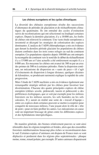 86 4 • Dynamique de la diversité biologique et activités humaines
De manière générale, des biomes relativement pauvres se sont ainsi
réinstallés dans les régions tempérées et froides, alors que des ensembles
forestiers méditerranéens beaucoup plus riches se reconstituaient dans
le sud. Certaines espèces d’animaux ont disparu de France mais se sont
déplacées et perdurent dans les régions plus septentrionales: phoque
moine, renne, renard polaire, par exemple. D’autres animaux disparaissent
Les chênes européens et les cycles climatiques
La diversité des chênaies européennes résulte des successions
d’alternance de périodes de glaciation et de réchauffements clima-
tiques du quaternaire. Ils ont entraîné des cycles d’extinction
suivis de recolonisations qui ont sélectionné ou éradiqué certaines
espèces. Depuis la dernière glaciation, il y a 18 000 ans, les forêts
de chênes ont réinvesti le continent. Une vaste étude européenne a
inventorié et décrypté les stratégies de colonisation des espèces
dominantes. L’analyse de l’ADN chloroplastique a mis en évidence
que durant la dernière période glaciaire les populations de chênes
étaient confinées dans les trois zones refuges au sud du continent
européen. Ces populations séparées depuis 100000 ans ont entrepris
la reconquête du continent vers le nord dès le début du réchauffement
il y a 15 000 ans et l’aire actuelle a été entièrement occupée il y a
6 000 ans. En moyenne les chênes ont avancé de 380 m par an avec
des pointes de 500 m à certaines périodes. Outre la dispersion conti-
nue, un mécanisme de dispersion en «sauts de puce» (il s’agit
d’événements de dispersion à longue distance, quelques dizaines
de kilomètres, se produisant rarement) explique la rapidité de cette
progression.
Mais l’étude de l’ADN nucléaire a mis en évidence également une
remarquable stratégie utilisée par les chênes pour favoriser leur
dissémination. Chacune des quatre principales espèces de chêne
européen (chênes sessile, pédonculé, tauzin et pubescent) a des
préférences écologiques, que ce soit par exemple pour les milieux
forestiers ou les milieux ouverts, les sols humides ou les sols
calcaires. Il y aurait en réalité une sorte de «travail d’équipe»
entre ces espèces dont certaines peuvent se mettre à coopérer pour
conquérir de nouveaux milieux, l’une jouant alors le rôle de «tête
de pont» pour en faire profiter les autres. Les mécanismes en cause
sont un important brassage de gènes entre les différentes espèces
et des hybridations interspécifiques.
 