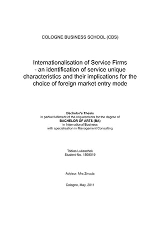 COLOGNE BUSINESS SCHOOL (CBS)
Internationalisation of Service Firms
- an identification of service unique
characteristics and their implications for the
choice of foreign market entry mode
Bachelor's Thesis
in partial fulfilment of the requirements for the degree of
BACHELOR OF ARTS (BA)
in International Business
with specialisation in Management Consulting
Tobias Lukaschek
Student-No. 1508019
Advisor: Mrs Zmuda
Cologne, May, 2011
 