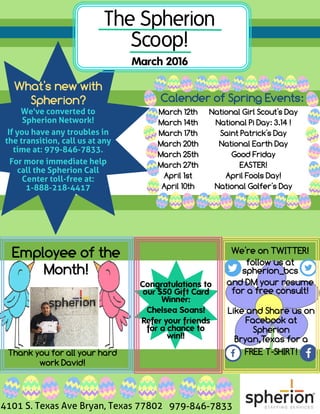 What's new with
Spherion?
The Spherion
Scoop!
March 2016
We've converted to
Spherion Network!
If you have any troubles in
the transition, call us at any
time at: 979-846-7833.
For more immediate help
call the Spherion Call
Center toll-free at:
1-888-218-4417
Calender of Spring Events:
National Girl Scout's Day
National Pi Day: 3.14 !
Saint Patrick's Day
National Earth Day
Good Friday
EASTER!
April Fools Day!
National Golfer's Day
March 12th
March 14th
March 17th
March 20th
March 25th
March 27th
April 1st
April 10th
Employee of the
Month!
Congratulations to
our $50 Gift Card
Winner:
Chelsea Soans!
Refer your friends
for a chance to
win!!
We're on TWITTER!
follow us at
spherion_bcs
and DMyour resume
for a free consult!
Like and Share us on
Facebook at
Spherion
Bryan,Texas for a
FREET-SHIRT!Thank you for all your hard
work David!
4101 S. Texas Ave Bryan, Texas 77802 979-846-7833
 