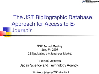 The JST Bibliographic Database
Approach for Access to E-
Journals

             SSP Annual Meeting
                 Jun. 7th, 2007
       2E;Navigating the Japanese Market

                Toshiaki Uematsu
   Japan Science and Technology Agency
          http://www.jst.go.jp/EN/index.html
 