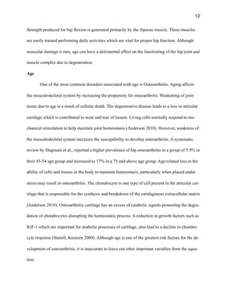 12
Strength produced for hip flexion is generated primarily by the ilipsoas muscle. These muscles
are easily trained performing daily activities which are vital for proper hip function. Although
muscular damage is rare, age can have a detrimental effect on the functioning of the hip joint and
muscle complex due to degeneration.
Age
One of the most common disorders associated with age is Osteoarthritis. Aging affects
the musculoskeletal system by increasing the propensity for osteoarthritis. Weakening of joint
tissue due to age is a result of cellular death. The degenerative disease leads to a loss in articular
cartilage which is contributed to wear and tear of tissues. Living cells normally respond to me-
chanical stimulation to help maintain joint homeostasis (Anderson 2010). However, weakness of
the musculoskeletal system increases the susceptibility to develop osteoarthritis. A systematic
review by Dagenais et al., reported a higher prevalence of hip osteoarthritis in a group of 5.9% in
their 45-54 age group and increased to 17% in a 75 and above age group. Age-related loss in the
ability of cells and tissues in the body to maintain homeostasis, particularly when placed under
stress may result in osteoarthritis. The chondrocyte is one type of cell present in the articular car-
tilage that is responsible for the synthesis and breakdown of the cartilaginous extracellular matrix
(Anderson 2010). Osteoarthritic cartilage has an excess of catabolic signals promoting the degra-
dation of chondrocytes disrupting the homeostatic process. A reduction in growth factors such as
IGF-1 which are important for anabolic processes of cartilage, also lead to a decline in chondro-
cyte response (Hamill, Knutzen 2009). Although age is one of the greatest risk factors for the de-
velopment of osteoarthritis, it is inaccurate to leave out other important variables from the equa-
tion.
 