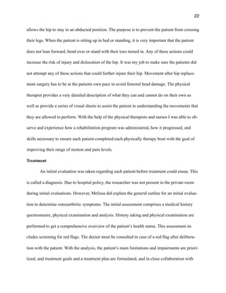 22
allows the hip to stay in an abducted position. The purpose is to prevent the patient from crossing
their legs. When the patient is sitting up in bed or standing, it is very important that the patient
does not lean forward, bend over or stand with their toes turned in. Any of these actions could
increase the risk of injury and dislocation of the hip. It was my job to make sure the patients did
not attempt any of these actions that could further injure their hip. Movement after hip replace-
ment surgery has to be at the patients own pace to avoid femoral head damage. The physical
therapist provides a very detailed description of what they can and cannot do on their own as
well as provide a series of visual sheets to assist the patient in understanding the movements that
they are allowed to perform. With the help of the physical therapists and nurses I was able to ob-
serve and experience how a rehabilitation program was administered, how it progressed, and
skills necessary to ensure each patient completed each physically therapy bout with the goal of
improving their range of motion and pain levels.
Treatment
An initial evaluation was taken regarding each patient before treatment could ensue. This
is called a diagnosis. Due to hospital policy, the researcher was not present in the private room
during initial evaluations. However, Melissa did explain the general outline for an initial evalua-
tion to determine osteoarthritic symptoms. The initial assessment comprises a medical history
questionnaire, physical examination and analysis. History taking and physical examination are
performed to get a comprehensive overview of the patient’s health status. This assessment in-
cludes screening for red flags. The doctor must be consulted in case of a red flag after delibera-
tion with the patient. With the analysis, the patient’s main limitations and impairments are priori-
tized, and treatment goals and a treatment plan are formulated, and in close collaboration with
 