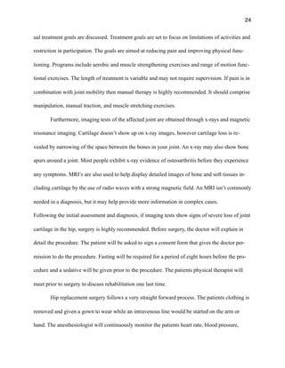 24
ual treatment goals are discussed. Treatment goals are set to focus on limitations of activities and
restriction in participation. The goals are aimed at reducing pain and improving physical func-
tioning. Programs include aerobic and muscle strengthening exercises and range of motion func-
tional exercises. The length of treatment is variable and may not require supervision. If pain is in
combination with joint mobility then manual therapy is highly recommended. It should comprise
manipulation, manual traction, and muscle stretching exercises.
Furthermore, imaging tests of the affected joint are obtained through x-rays and magnetic
resonance imaging. Cartilage doesn’t show up on x-ray images, however cartilage loss is re-
vealed by narrowing of the space between the bones in your joint. An x-ray may also show bone
spurs around a joint. Most people exhibit x-ray evidence of osteoarthritis before they experience
any symptoms. MRI’s are also used to help display detailed images of bone and soft tissues in-
cluding cartilage by the use of radio waves with a strong magnetic field. An MRI isn’t commonly
needed in a diagnosis, but it may help provide more information in complex cases.
Following the initial assessment and diagnosis, if imaging tests show signs of severe loss of joint
cartilage in the hip, surgery is highly recommended. Before surgery, the doctor will explain in
detail the procedure. The patient will be asked to sign a consent form that gives the doctor per-
mission to do the procedure. Fasting will be required for a period of eight hours before the pro-
cedure and a sedative will be given prior to the procedure. The patients physical therapist will
meet prior to surgery to discuss rehabilitation one last time.
Hip replacement surgery follows a very straight forward process. The patients clothing is
removed and given a gown to wear while an intravenous line would be started on the arm or
hand. The anesthesiologist will continuously monitor the patients heart rate, blood pressure,
 
