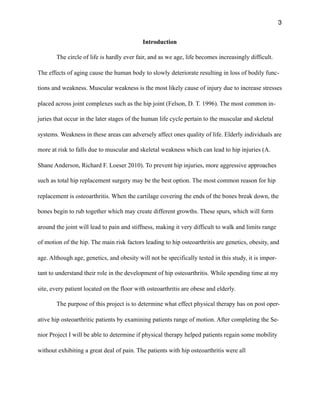 3
Introduction
The circle of life is hardly ever fair, and as we age, life becomes increasingly difficult.
The effects of aging cause the human body to slowly deteriorate resulting in loss of bodily func-
tions and weakness. Muscular weakness is the most likely cause of injury due to increase stresses
placed across joint complexes such as the hip joint (Felson, D. T. 1996). The most common in-
juries that occur in the later stages of the human life cycle pertain to the muscular and skeletal
systems. Weakness in these areas can adversely affect ones quality of life. Elderly individuals are
more at risk to falls due to muscular and skeletal weakness which can lead to hip injuries (A.
Shane Anderson, Richard F. Loeser 2010). To prevent hip injuries, more aggressive approaches
such as total hip replacement surgery may be the best option. The most common reason for hip
replacement is osteoarthritis. When the cartilage covering the ends of the bones break down, the
bones begin to rub together which may create different growths. These spurs, which will form
around the joint will lead to pain and stiffness, making it very difficult to walk and limits range
of motion of the hip. The main risk factors leading to hip osteoarthritis are genetics, obesity, and
age. Although age, genetics, and obesity will not be specifically tested in this study, it is impor-
tant to understand their role in the development of hip osteoarthritis. While spending time at my
site, every patient located on the floor with osteoarthritis are obese and elderly.
The purpose of this project is to determine what effect physical therapy has on post oper-
ative hip osteoarthritic patients by examining patients range of motion. After completing the Se-
nior Project I will be able to determine if physical therapy helped patients regain some mobility
without exhibiting a great deal of pain. The patients with hip osteoarthritis were all  
 