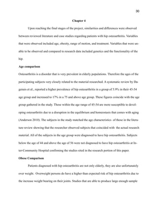 30
Chapter 4
Upon reaching the final stages of the project, similarities and differences were observed
between reviewed literature and case studies regarding patients with hip osteoarthritis. Variables
that were observed included age, obesity, range of motion, and treatment. Variables that were un-
able to be observed and compared to research data included genetics and the functionality of the
hip.
Age comparison
Osteoarthritis is a disorder that is very prevalent in elderly populations. Therefore the ages of the
participating subjects very closely related to the material researched. A systematic review by Da-
genais et al., reported a higher prevalence of hip osteoarthritis in a group of 5.9% in their 45-54
age group and increased to 17% in a 75 and above age group. These figures coincide with the age
group gathered in the study. Those within the age range of 45-54 are more susceptible to devel-
oping osteoarthritis due to a disruption in the equilibrium and homeostasis that comes with aging
(Anderson 2010). The subjects in the study matched the age characteristics of those in the litera-
ture review showing that the researcher observed subjects that coincided with the actual research
material. All of the subjects in the age group were diagnosed to have hip osteoarthritis. Subjects
below the age of 44 and above the age of 56 were not diagnosed to have hip osteoarthritis at In-
ter-Community Hospital confirming the studies sited in the research portion of this paper.
Obese Comparison
Patients diagnosed with hip osteoarthritis are not only elderly, they are also unfortunately
over weight. Overweight persons do have a higher than expected risk of hip osteoarthritis due to
the increase weight bearing on their joints. Studies that are able to produce large enough sample
 